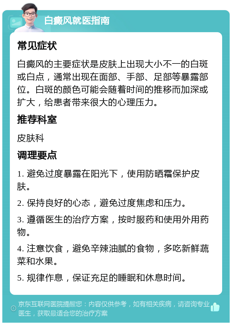 白癜风就医指南 常见症状 白癜风的主要症状是皮肤上出现大小不一的白斑或白点，通常出现在面部、手部、足部等暴露部位。白斑的颜色可能会随着时间的推移而加深或扩大，给患者带来很大的心理压力。 推荐科室 皮肤科 调理要点 1. 避免过度暴露在阳光下，使用防晒霜保护皮肤。 2. 保持良好的心态，避免过度焦虑和压力。 3. 遵循医生的治疗方案，按时服药和使用外用药物。 4. 注意饮食，避免辛辣油腻的食物，多吃新鲜蔬菜和水果。 5. 规律作息，保证充足的睡眠和休息时间。