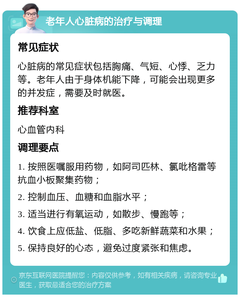 老年人心脏病的治疗与调理 常见症状 心脏病的常见症状包括胸痛、气短、心悸、乏力等。老年人由于身体机能下降，可能会出现更多的并发症，需要及时就医。 推荐科室 心血管内科 调理要点 1. 按照医嘱服用药物，如阿司匹林、氯吡格雷等抗血小板聚集药物； 2. 控制血压、血糖和血脂水平； 3. 适当进行有氧运动，如散步、慢跑等； 4. 饮食上应低盐、低脂、多吃新鲜蔬菜和水果； 5. 保持良好的心态，避免过度紧张和焦虑。