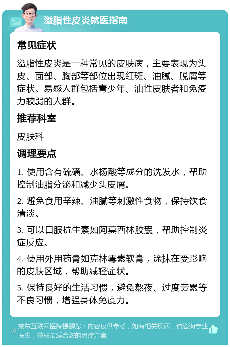 溢脂性皮炎就医指南 常见症状 溢脂性皮炎是一种常见的皮肤病，主要表现为头皮、面部、胸部等部位出现红斑、油腻、脱屑等症状。易感人群包括青少年、油性皮肤者和免疫力较弱的人群。 推荐科室 皮肤科 调理要点 1. 使用含有硫磺、水杨酸等成分的洗发水，帮助控制油脂分泌和减少头皮屑。 2. 避免食用辛辣、油腻等刺激性食物，保持饮食清淡。 3. 可以口服抗生素如阿莫西林胶囊，帮助控制炎症反应。 4. 使用外用药膏如克林霉素软膏，涂抹在受影响的皮肤区域，帮助减轻症状。 5. 保持良好的生活习惯，避免熬夜、过度劳累等不良习惯，增强身体免疫力。