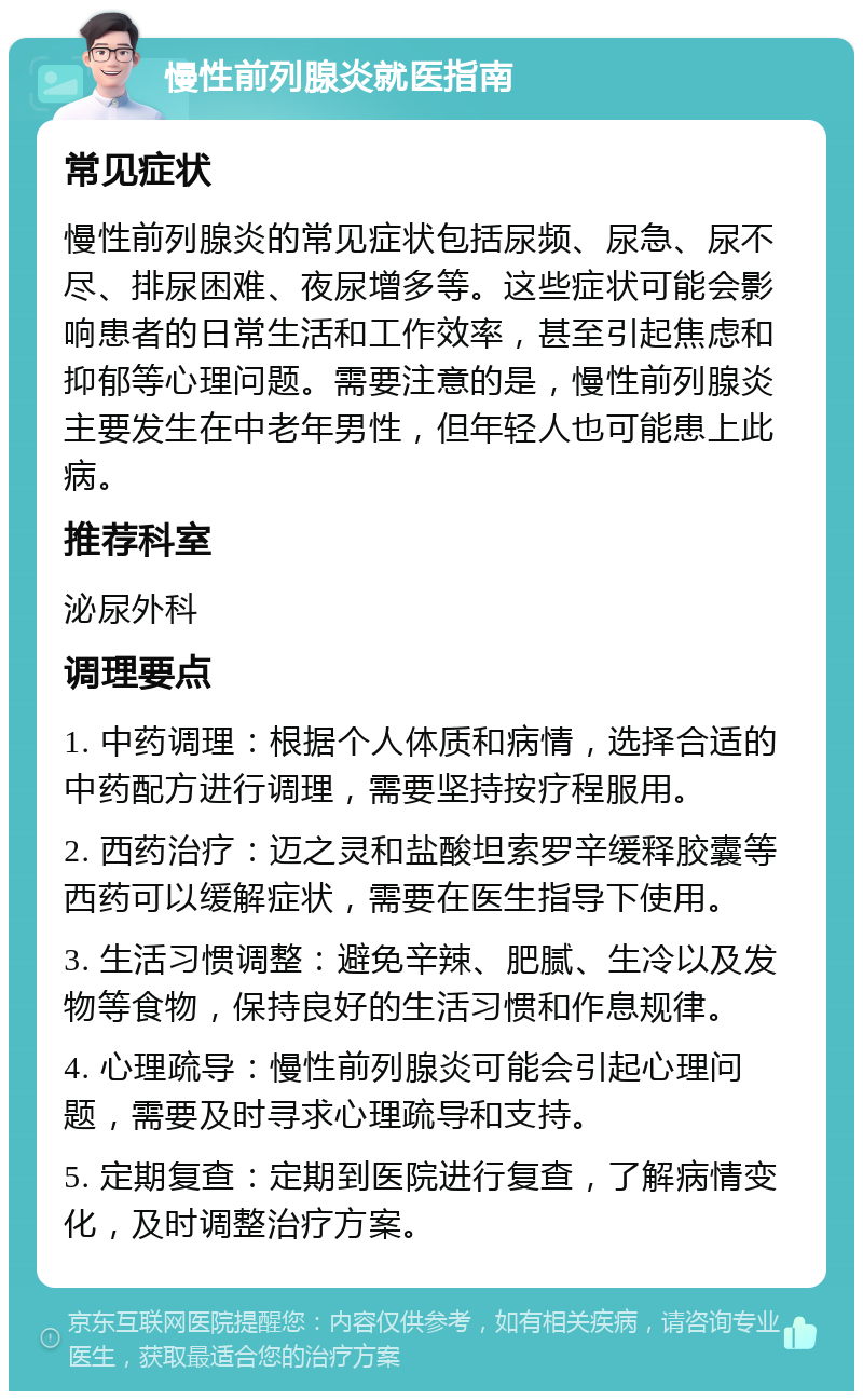 慢性前列腺炎就医指南 常见症状 慢性前列腺炎的常见症状包括尿频、尿急、尿不尽、排尿困难、夜尿增多等。这些症状可能会影响患者的日常生活和工作效率，甚至引起焦虑和抑郁等心理问题。需要注意的是，慢性前列腺炎主要发生在中老年男性，但年轻人也可能患上此病。 推荐科室 泌尿外科 调理要点 1. 中药调理：根据个人体质和病情，选择合适的中药配方进行调理，需要坚持按疗程服用。 2. 西药治疗：迈之灵和盐酸坦索罗辛缓释胶囊等西药可以缓解症状，需要在医生指导下使用。 3. 生活习惯调整：避免辛辣、肥腻、生冷以及发物等食物，保持良好的生活习惯和作息规律。 4. 心理疏导：慢性前列腺炎可能会引起心理问题，需要及时寻求心理疏导和支持。 5. 定期复查：定期到医院进行复查，了解病情变化，及时调整治疗方案。