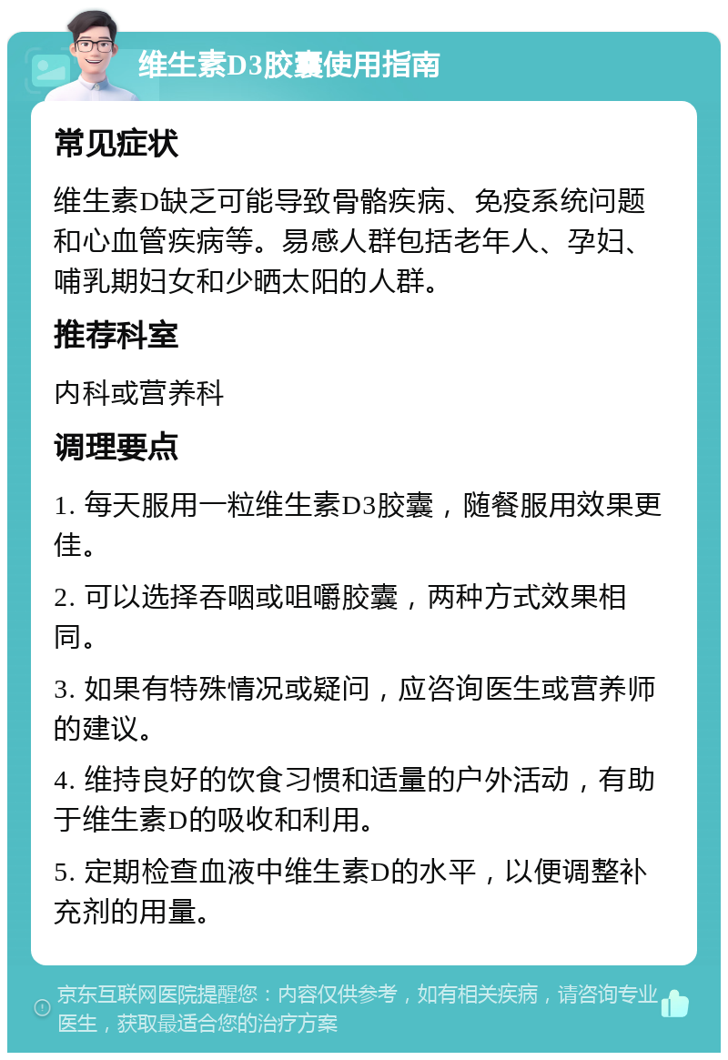 维生素D3胶囊使用指南 常见症状 维生素D缺乏可能导致骨骼疾病、免疫系统问题和心血管疾病等。易感人群包括老年人、孕妇、哺乳期妇女和少晒太阳的人群。 推荐科室 内科或营养科 调理要点 1. 每天服用一粒维生素D3胶囊，随餐服用效果更佳。 2. 可以选择吞咽或咀嚼胶囊，两种方式效果相同。 3. 如果有特殊情况或疑问，应咨询医生或营养师的建议。 4. 维持良好的饮食习惯和适量的户外活动，有助于维生素D的吸收和利用。 5. 定期检查血液中维生素D的水平，以便调整补充剂的用量。