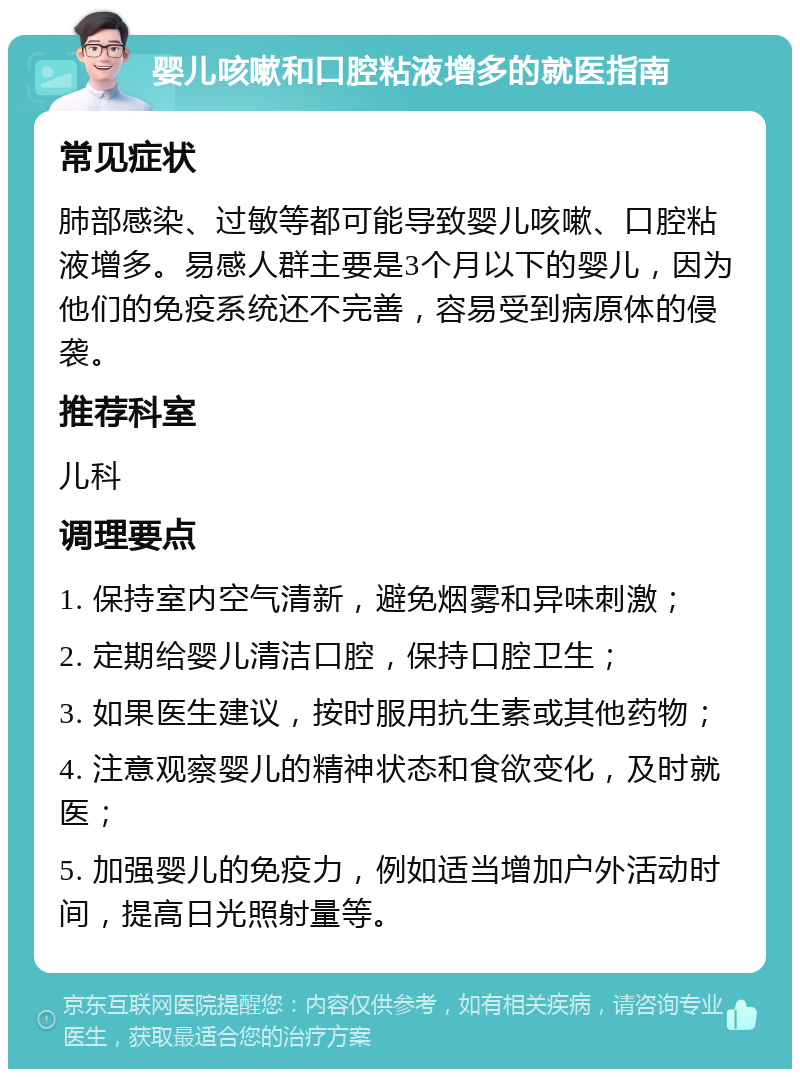 婴儿咳嗽和口腔粘液增多的就医指南 常见症状 肺部感染、过敏等都可能导致婴儿咳嗽、口腔粘液增多。易感人群主要是3个月以下的婴儿，因为他们的免疫系统还不完善，容易受到病原体的侵袭。 推荐科室 儿科 调理要点 1. 保持室内空气清新，避免烟雾和异味刺激； 2. 定期给婴儿清洁口腔，保持口腔卫生； 3. 如果医生建议，按时服用抗生素或其他药物； 4. 注意观察婴儿的精神状态和食欲变化，及时就医； 5. 加强婴儿的免疫力，例如适当增加户外活动时间，提高日光照射量等。