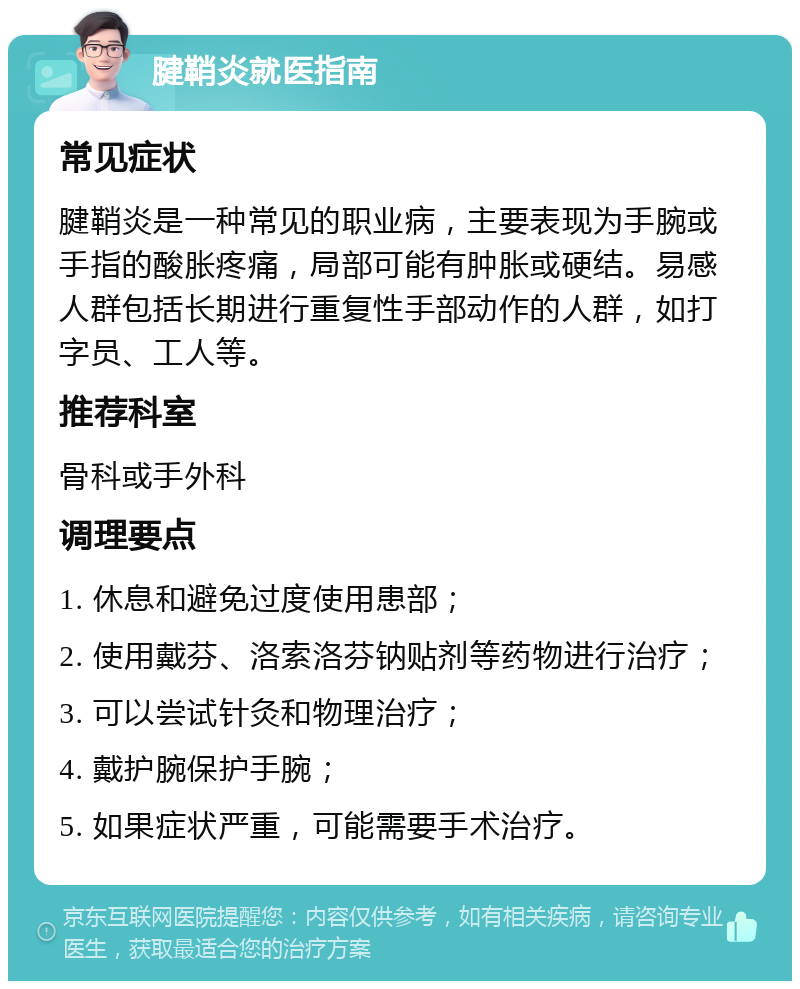 腱鞘炎就医指南 常见症状 腱鞘炎是一种常见的职业病，主要表现为手腕或手指的酸胀疼痛，局部可能有肿胀或硬结。易感人群包括长期进行重复性手部动作的人群，如打字员、工人等。 推荐科室 骨科或手外科 调理要点 1. 休息和避免过度使用患部； 2. 使用戴芬、洛索洛芬钠贴剂等药物进行治疗； 3. 可以尝试针灸和物理治疗； 4. 戴护腕保护手腕； 5. 如果症状严重，可能需要手术治疗。