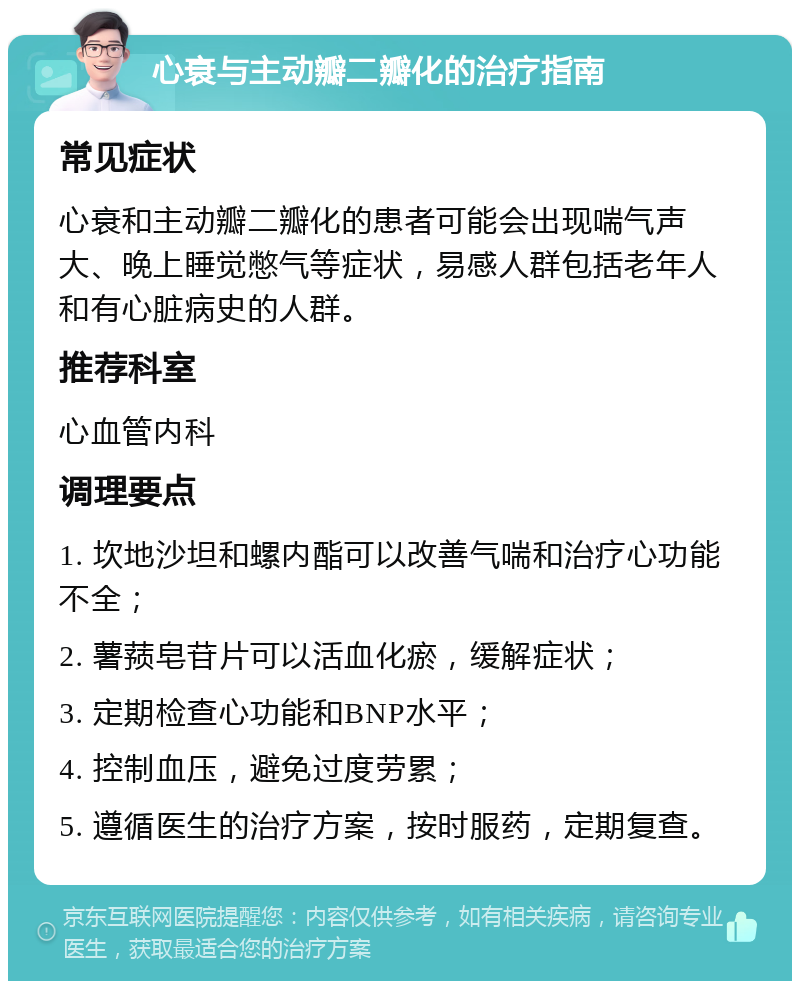 心衰与主动瓣二瓣化的治疗指南 常见症状 心衰和主动瓣二瓣化的患者可能会出现喘气声大、晚上睡觉憋气等症状，易感人群包括老年人和有心脏病史的人群。 推荐科室 心血管内科 调理要点 1. 坎地沙坦和螺内酯可以改善气喘和治疗心功能不全； 2. 薯蓣皂苷片可以活血化瘀，缓解症状； 3. 定期检查心功能和BNP水平； 4. 控制血压，避免过度劳累； 5. 遵循医生的治疗方案，按时服药，定期复查。