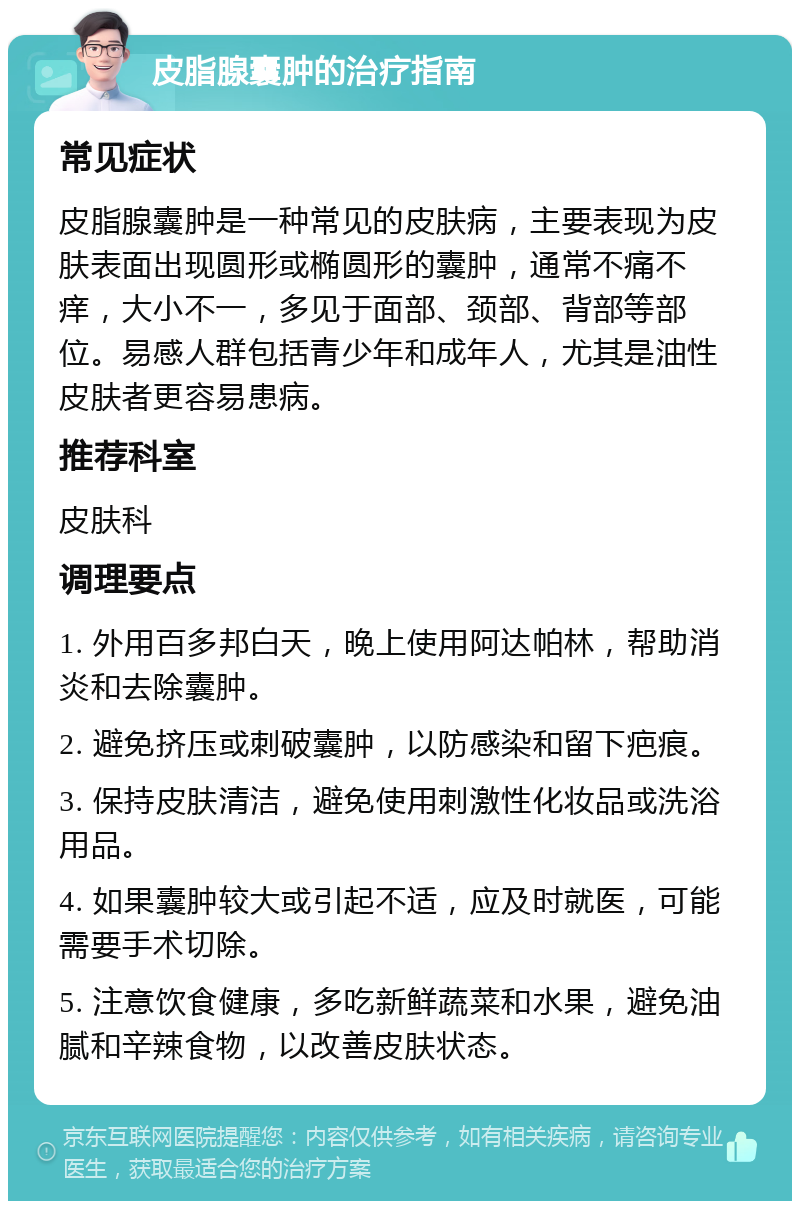 皮脂腺囊肿的治疗指南 常见症状 皮脂腺囊肿是一种常见的皮肤病，主要表现为皮肤表面出现圆形或椭圆形的囊肿，通常不痛不痒，大小不一，多见于面部、颈部、背部等部位。易感人群包括青少年和成年人，尤其是油性皮肤者更容易患病。 推荐科室 皮肤科 调理要点 1. 外用百多邦白天，晚上使用阿达帕林，帮助消炎和去除囊肿。 2. 避免挤压或刺破囊肿，以防感染和留下疤痕。 3. 保持皮肤清洁，避免使用刺激性化妆品或洗浴用品。 4. 如果囊肿较大或引起不适，应及时就医，可能需要手术切除。 5. 注意饮食健康，多吃新鲜蔬菜和水果，避免油腻和辛辣食物，以改善皮肤状态。