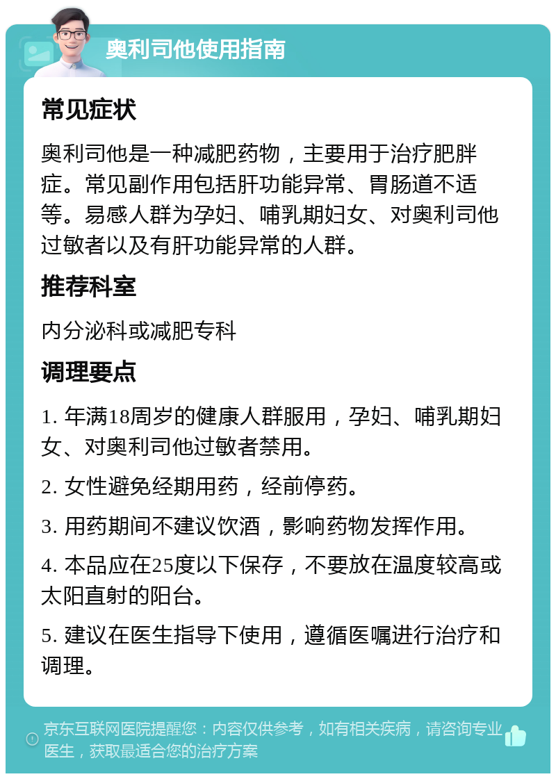 奥利司他使用指南 常见症状 奥利司他是一种减肥药物，主要用于治疗肥胖症。常见副作用包括肝功能异常、胃肠道不适等。易感人群为孕妇、哺乳期妇女、对奥利司他过敏者以及有肝功能异常的人群。 推荐科室 内分泌科或减肥专科 调理要点 1. 年满18周岁的健康人群服用，孕妇、哺乳期妇女、对奥利司他过敏者禁用。 2. 女性避免经期用药，经前停药。 3. 用药期间不建议饮酒，影响药物发挥作用。 4. 本品应在25度以下保存，不要放在温度较高或太阳直射的阳台。 5. 建议在医生指导下使用，遵循医嘱进行治疗和调理。