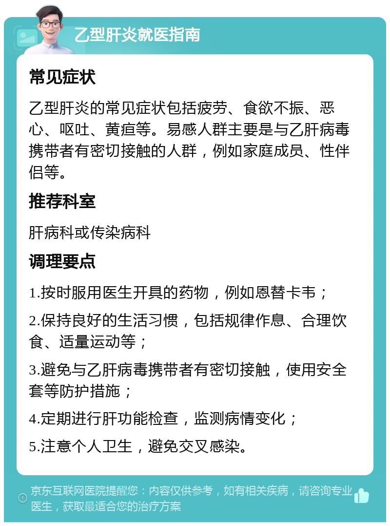 乙型肝炎就医指南 常见症状 乙型肝炎的常见症状包括疲劳、食欲不振、恶心、呕吐、黄疸等。易感人群主要是与乙肝病毒携带者有密切接触的人群，例如家庭成员、性伴侣等。 推荐科室 肝病科或传染病科 调理要点 1.按时服用医生开具的药物，例如恩替卡韦； 2.保持良好的生活习惯，包括规律作息、合理饮食、适量运动等； 3.避免与乙肝病毒携带者有密切接触，使用安全套等防护措施； 4.定期进行肝功能检查，监测病情变化； 5.注意个人卫生，避免交叉感染。