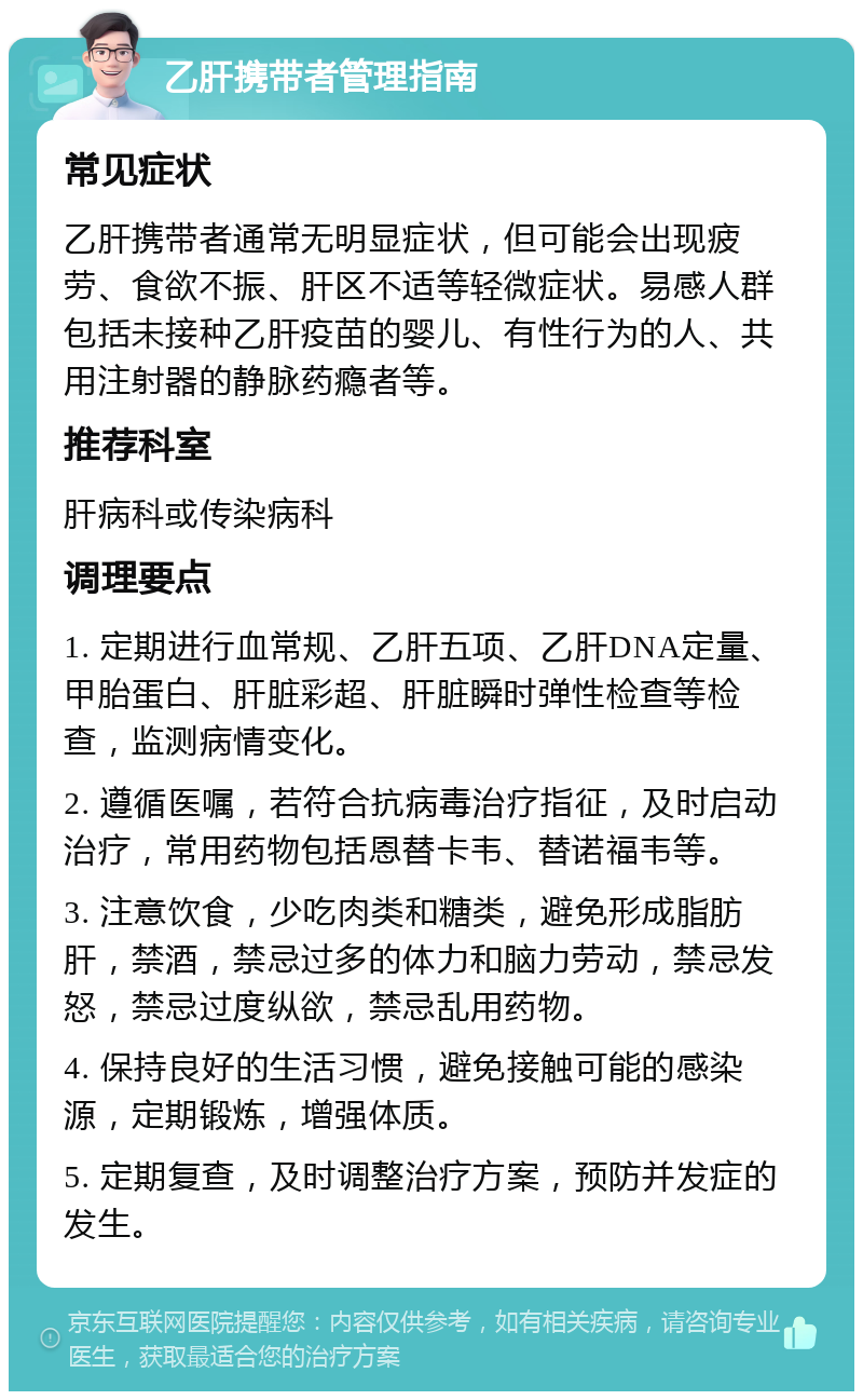 乙肝携带者管理指南 常见症状 乙肝携带者通常无明显症状，但可能会出现疲劳、食欲不振、肝区不适等轻微症状。易感人群包括未接种乙肝疫苗的婴儿、有性行为的人、共用注射器的静脉药瘾者等。 推荐科室 肝病科或传染病科 调理要点 1. 定期进行血常规、乙肝五项、乙肝DNA定量、甲胎蛋白、肝脏彩超、肝脏瞬时弹性检查等检查，监测病情变化。 2. 遵循医嘱，若符合抗病毒治疗指征，及时启动治疗，常用药物包括恩替卡韦、替诺福韦等。 3. 注意饮食，少吃肉类和糖类，避免形成脂肪肝，禁酒，禁忌过多的体力和脑力劳动，禁忌发怒，禁忌过度纵欲，禁忌乱用药物。 4. 保持良好的生活习惯，避免接触可能的感染源，定期锻炼，增强体质。 5. 定期复查，及时调整治疗方案，预防并发症的发生。