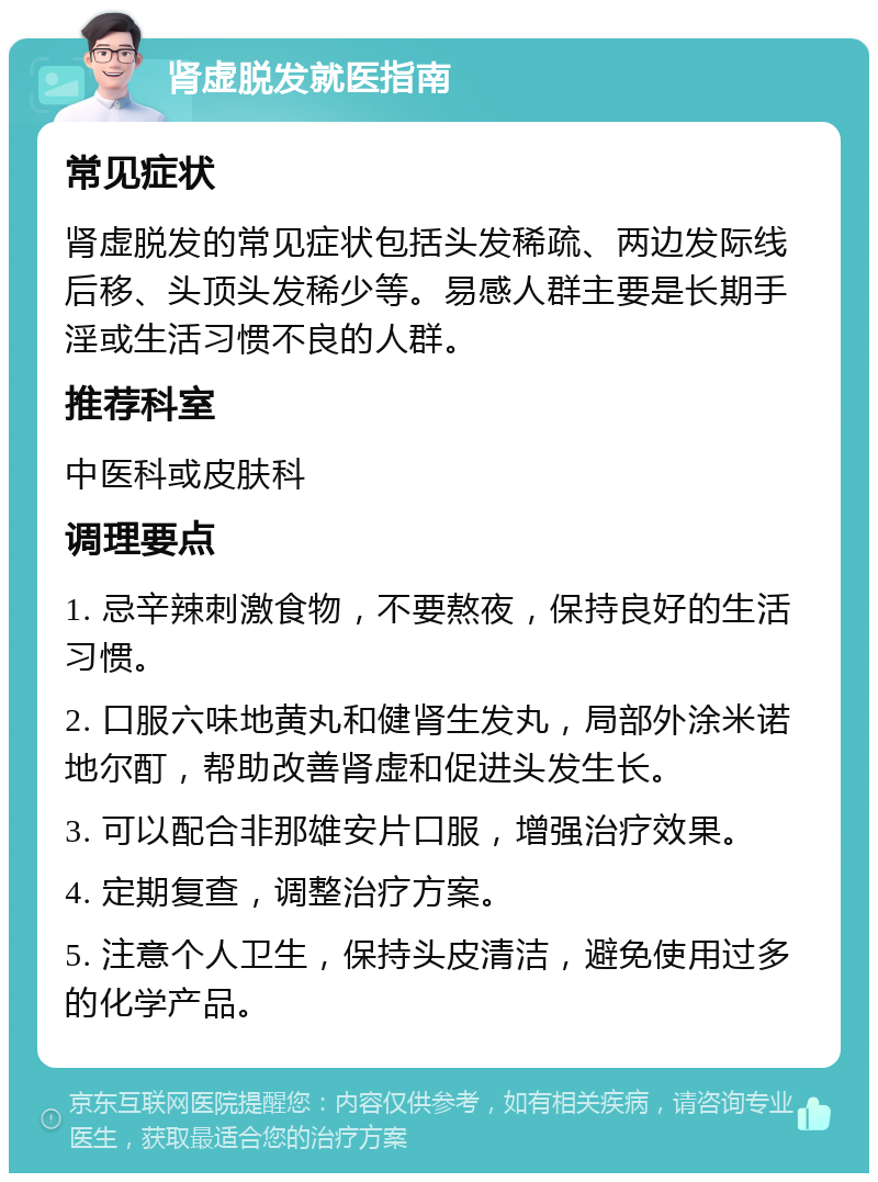 肾虚脱发就医指南 常见症状 肾虚脱发的常见症状包括头发稀疏、两边发际线后移、头顶头发稀少等。易感人群主要是长期手淫或生活习惯不良的人群。 推荐科室 中医科或皮肤科 调理要点 1. 忌辛辣刺激食物，不要熬夜，保持良好的生活习惯。 2. 口服六味地黄丸和健肾生发丸，局部外涂米诺地尔酊，帮助改善肾虚和促进头发生长。 3. 可以配合非那雄安片口服，增强治疗效果。 4. 定期复查，调整治疗方案。 5. 注意个人卫生，保持头皮清洁，避免使用过多的化学产品。