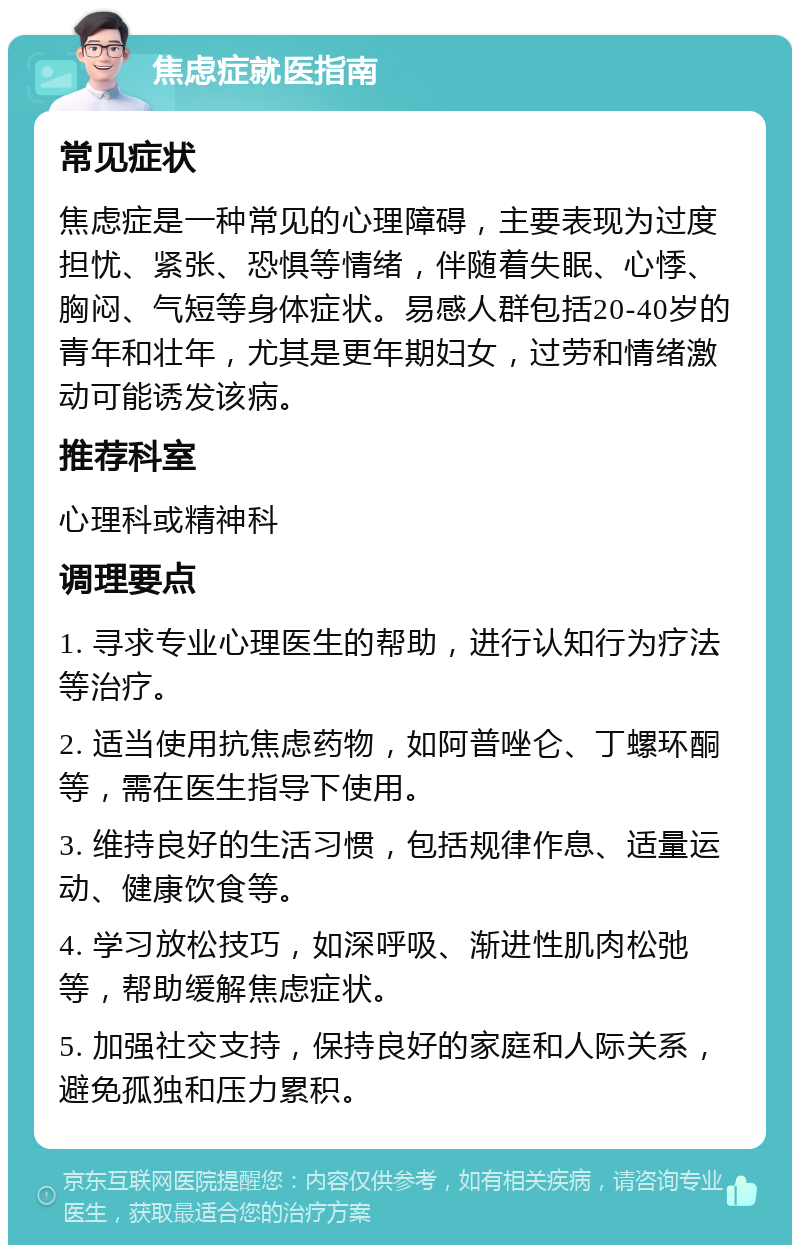 焦虑症就医指南 常见症状 焦虑症是一种常见的心理障碍，主要表现为过度担忧、紧张、恐惧等情绪，伴随着失眠、心悸、胸闷、气短等身体症状。易感人群包括20-40岁的青年和壮年，尤其是更年期妇女，过劳和情绪激动可能诱发该病。 推荐科室 心理科或精神科 调理要点 1. 寻求专业心理医生的帮助，进行认知行为疗法等治疗。 2. 适当使用抗焦虑药物，如阿普唑仑、丁螺环酮等，需在医生指导下使用。 3. 维持良好的生活习惯，包括规律作息、适量运动、健康饮食等。 4. 学习放松技巧，如深呼吸、渐进性肌肉松弛等，帮助缓解焦虑症状。 5. 加强社交支持，保持良好的家庭和人际关系，避免孤独和压力累积。