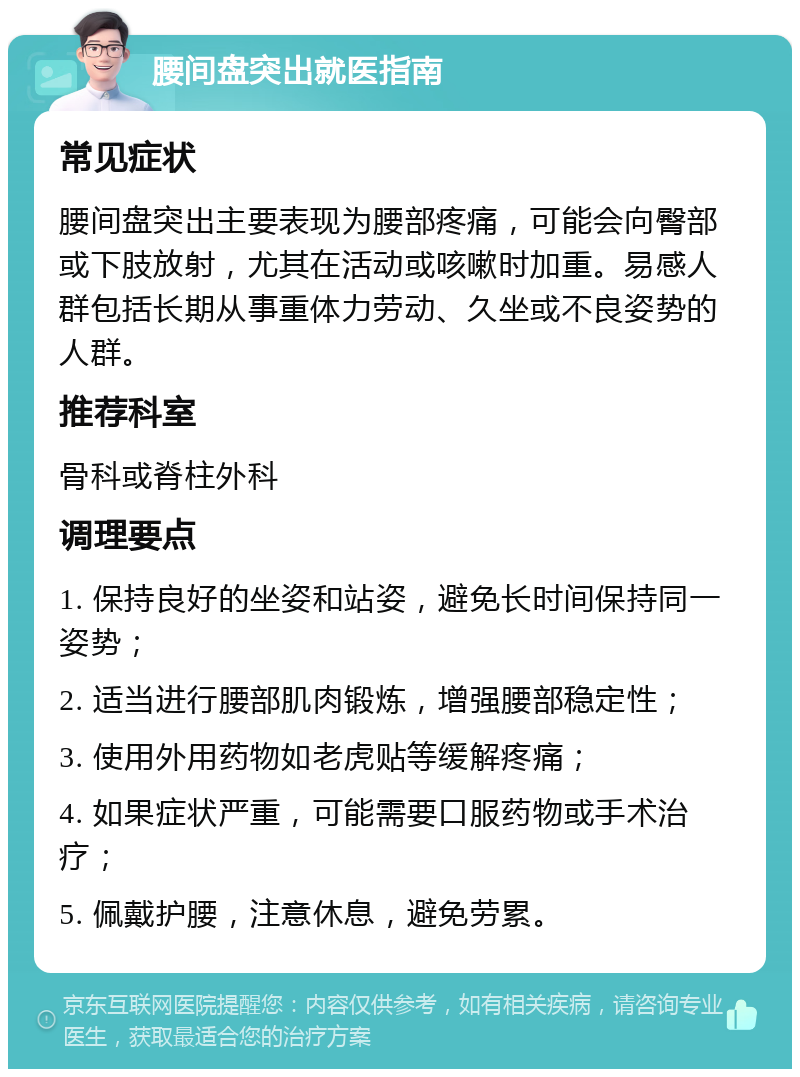 腰间盘突出就医指南 常见症状 腰间盘突出主要表现为腰部疼痛，可能会向臀部或下肢放射，尤其在活动或咳嗽时加重。易感人群包括长期从事重体力劳动、久坐或不良姿势的人群。 推荐科室 骨科或脊柱外科 调理要点 1. 保持良好的坐姿和站姿，避免长时间保持同一姿势； 2. 适当进行腰部肌肉锻炼，增强腰部稳定性； 3. 使用外用药物如老虎贴等缓解疼痛； 4. 如果症状严重，可能需要口服药物或手术治疗； 5. 佩戴护腰，注意休息，避免劳累。