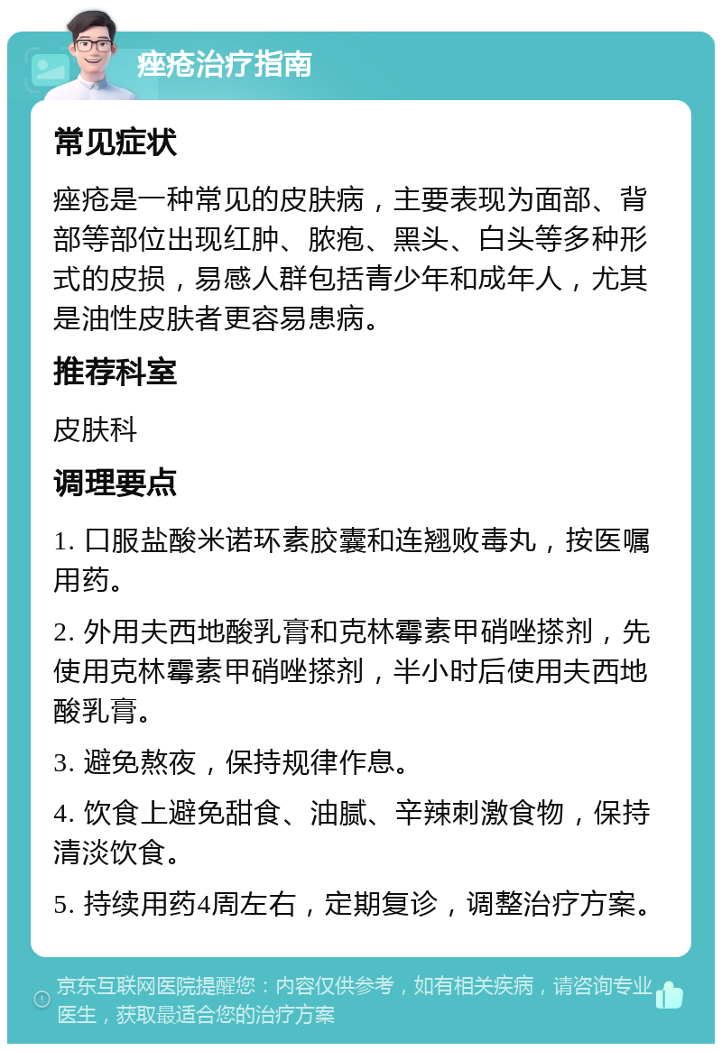 痤疮治疗指南 常见症状 痤疮是一种常见的皮肤病，主要表现为面部、背部等部位出现红肿、脓疱、黑头、白头等多种形式的皮损，易感人群包括青少年和成年人，尤其是油性皮肤者更容易患病。 推荐科室 皮肤科 调理要点 1. 口服盐酸米诺环素胶囊和连翘败毒丸，按医嘱用药。 2. 外用夫西地酸乳膏和克林霉素甲硝唑搽剂，先使用克林霉素甲硝唑搽剂，半小时后使用夫西地酸乳膏。 3. 避免熬夜，保持规律作息。 4. 饮食上避免甜食、油腻、辛辣刺激食物，保持清淡饮食。 5. 持续用药4周左右，定期复诊，调整治疗方案。