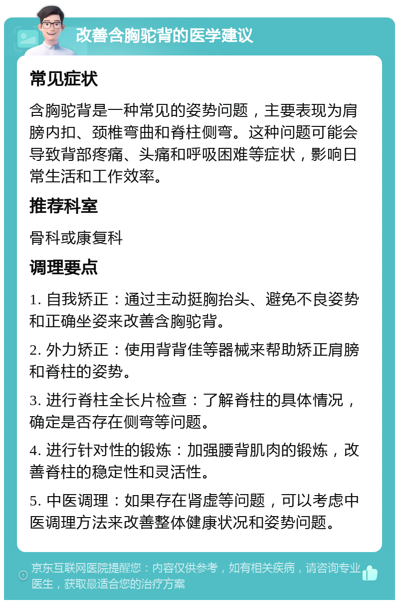 改善含胸驼背的医学建议 常见症状 含胸驼背是一种常见的姿势问题，主要表现为肩膀内扣、颈椎弯曲和脊柱侧弯。这种问题可能会导致背部疼痛、头痛和呼吸困难等症状，影响日常生活和工作效率。 推荐科室 骨科或康复科 调理要点 1. 自我矫正：通过主动挺胸抬头、避免不良姿势和正确坐姿来改善含胸驼背。 2. 外力矫正：使用背背佳等器械来帮助矫正肩膀和脊柱的姿势。 3. 进行脊柱全长片检查：了解脊柱的具体情况，确定是否存在侧弯等问题。 4. 进行针对性的锻炼：加强腰背肌肉的锻炼，改善脊柱的稳定性和灵活性。 5. 中医调理：如果存在肾虚等问题，可以考虑中医调理方法来改善整体健康状况和姿势问题。