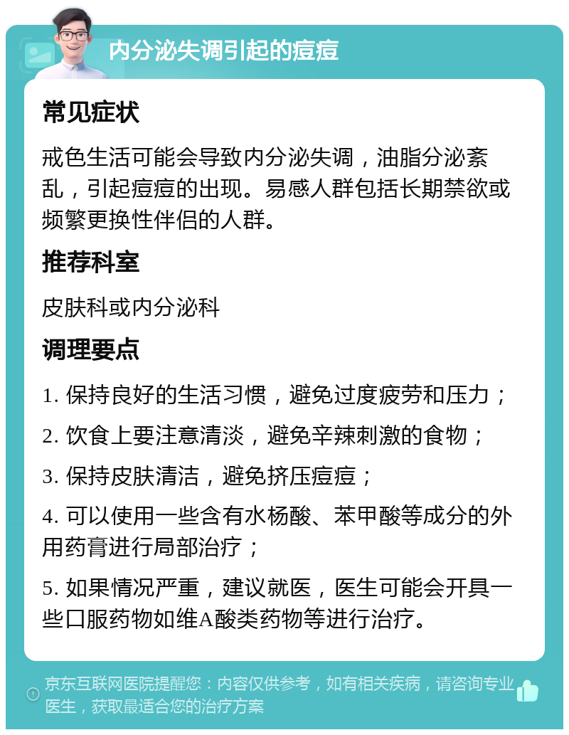 内分泌失调引起的痘痘 常见症状 戒色生活可能会导致内分泌失调，油脂分泌紊乱，引起痘痘的出现。易感人群包括长期禁欲或频繁更换性伴侣的人群。 推荐科室 皮肤科或内分泌科 调理要点 1. 保持良好的生活习惯，避免过度疲劳和压力； 2. 饮食上要注意清淡，避免辛辣刺激的食物； 3. 保持皮肤清洁，避免挤压痘痘； 4. 可以使用一些含有水杨酸、苯甲酸等成分的外用药膏进行局部治疗； 5. 如果情况严重，建议就医，医生可能会开具一些口服药物如维A酸类药物等进行治疗。