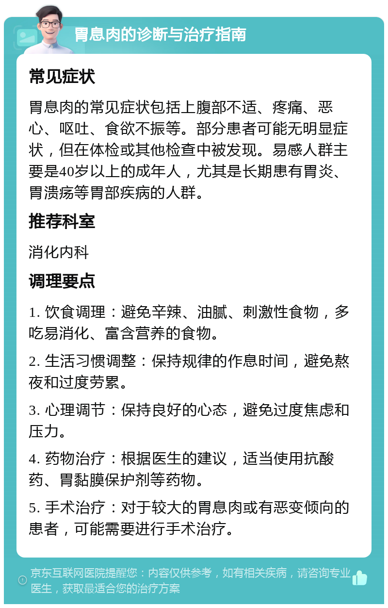 胃息肉的诊断与治疗指南 常见症状 胃息肉的常见症状包括上腹部不适、疼痛、恶心、呕吐、食欲不振等。部分患者可能无明显症状，但在体检或其他检查中被发现。易感人群主要是40岁以上的成年人，尤其是长期患有胃炎、胃溃疡等胃部疾病的人群。 推荐科室 消化内科 调理要点 1. 饮食调理：避免辛辣、油腻、刺激性食物，多吃易消化、富含营养的食物。 2. 生活习惯调整：保持规律的作息时间，避免熬夜和过度劳累。 3. 心理调节：保持良好的心态，避免过度焦虑和压力。 4. 药物治疗：根据医生的建议，适当使用抗酸药、胃黏膜保护剂等药物。 5. 手术治疗：对于较大的胃息肉或有恶变倾向的患者，可能需要进行手术治疗。