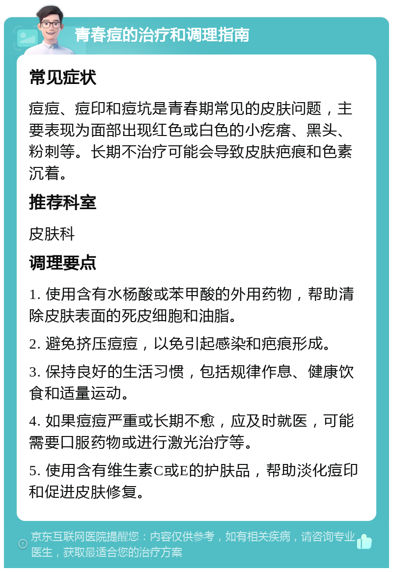 青春痘的治疗和调理指南 常见症状 痘痘、痘印和痘坑是青春期常见的皮肤问题，主要表现为面部出现红色或白色的小疙瘩、黑头、粉刺等。长期不治疗可能会导致皮肤疤痕和色素沉着。 推荐科室 皮肤科 调理要点 1. 使用含有水杨酸或苯甲酸的外用药物，帮助清除皮肤表面的死皮细胞和油脂。 2. 避免挤压痘痘，以免引起感染和疤痕形成。 3. 保持良好的生活习惯，包括规律作息、健康饮食和适量运动。 4. 如果痘痘严重或长期不愈，应及时就医，可能需要口服药物或进行激光治疗等。 5. 使用含有维生素C或E的护肤品，帮助淡化痘印和促进皮肤修复。