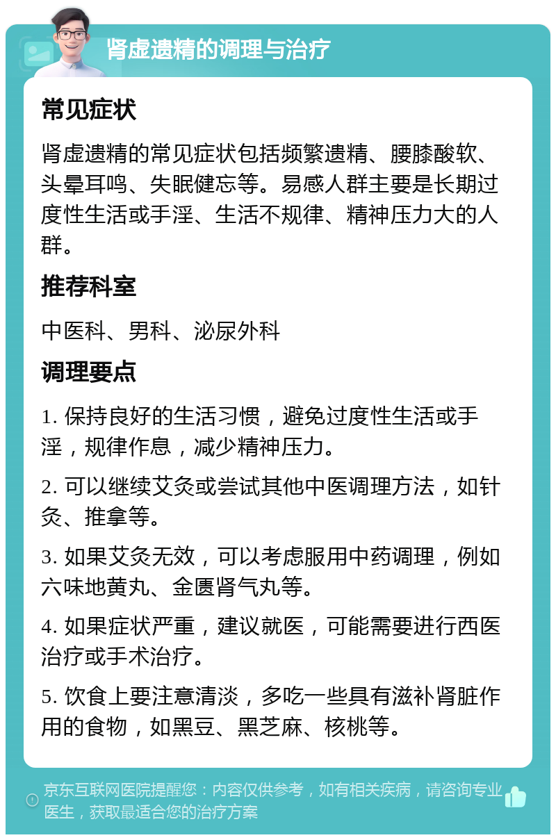 肾虚遗精的调理与治疗 常见症状 肾虚遗精的常见症状包括频繁遗精、腰膝酸软、头晕耳鸣、失眠健忘等。易感人群主要是长期过度性生活或手淫、生活不规律、精神压力大的人群。 推荐科室 中医科、男科、泌尿外科 调理要点 1. 保持良好的生活习惯，避免过度性生活或手淫，规律作息，减少精神压力。 2. 可以继续艾灸或尝试其他中医调理方法，如针灸、推拿等。 3. 如果艾灸无效，可以考虑服用中药调理，例如六味地黄丸、金匮肾气丸等。 4. 如果症状严重，建议就医，可能需要进行西医治疗或手术治疗。 5. 饮食上要注意清淡，多吃一些具有滋补肾脏作用的食物，如黑豆、黑芝麻、核桃等。