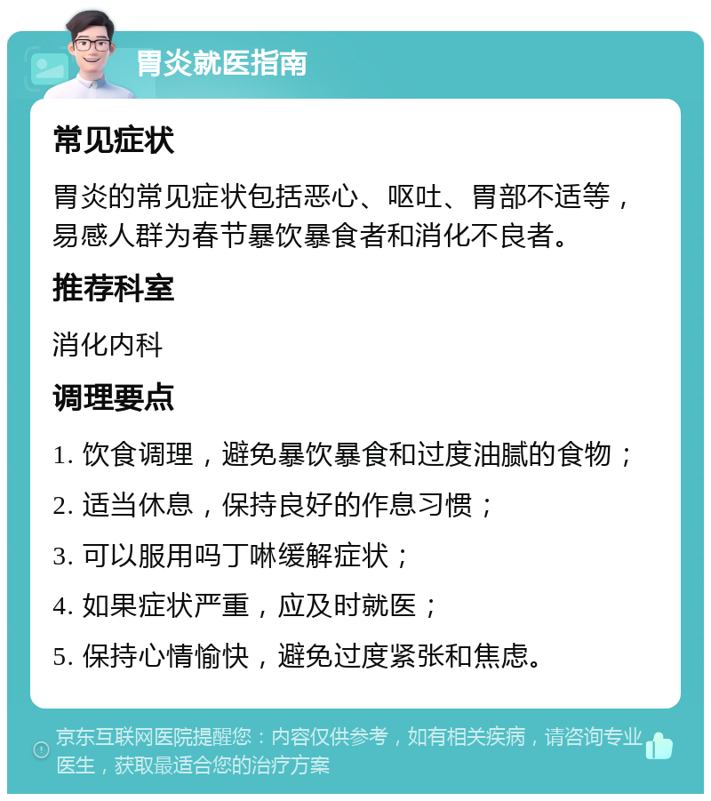 胃炎就医指南 常见症状 胃炎的常见症状包括恶心、呕吐、胃部不适等，易感人群为春节暴饮暴食者和消化不良者。 推荐科室 消化内科 调理要点 1. 饮食调理，避免暴饮暴食和过度油腻的食物； 2. 适当休息，保持良好的作息习惯； 3. 可以服用吗丁啉缓解症状； 4. 如果症状严重，应及时就医； 5. 保持心情愉快，避免过度紧张和焦虑。