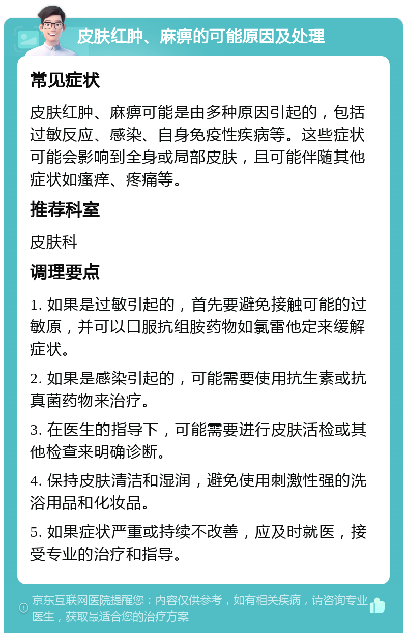 皮肤红肿、麻痹的可能原因及处理 常见症状 皮肤红肿、麻痹可能是由多种原因引起的，包括过敏反应、感染、自身免疫性疾病等。这些症状可能会影响到全身或局部皮肤，且可能伴随其他症状如瘙痒、疼痛等。 推荐科室 皮肤科 调理要点 1. 如果是过敏引起的，首先要避免接触可能的过敏原，并可以口服抗组胺药物如氯雷他定来缓解症状。 2. 如果是感染引起的，可能需要使用抗生素或抗真菌药物来治疗。 3. 在医生的指导下，可能需要进行皮肤活检或其他检查来明确诊断。 4. 保持皮肤清洁和湿润，避免使用刺激性强的洗浴用品和化妆品。 5. 如果症状严重或持续不改善，应及时就医，接受专业的治疗和指导。