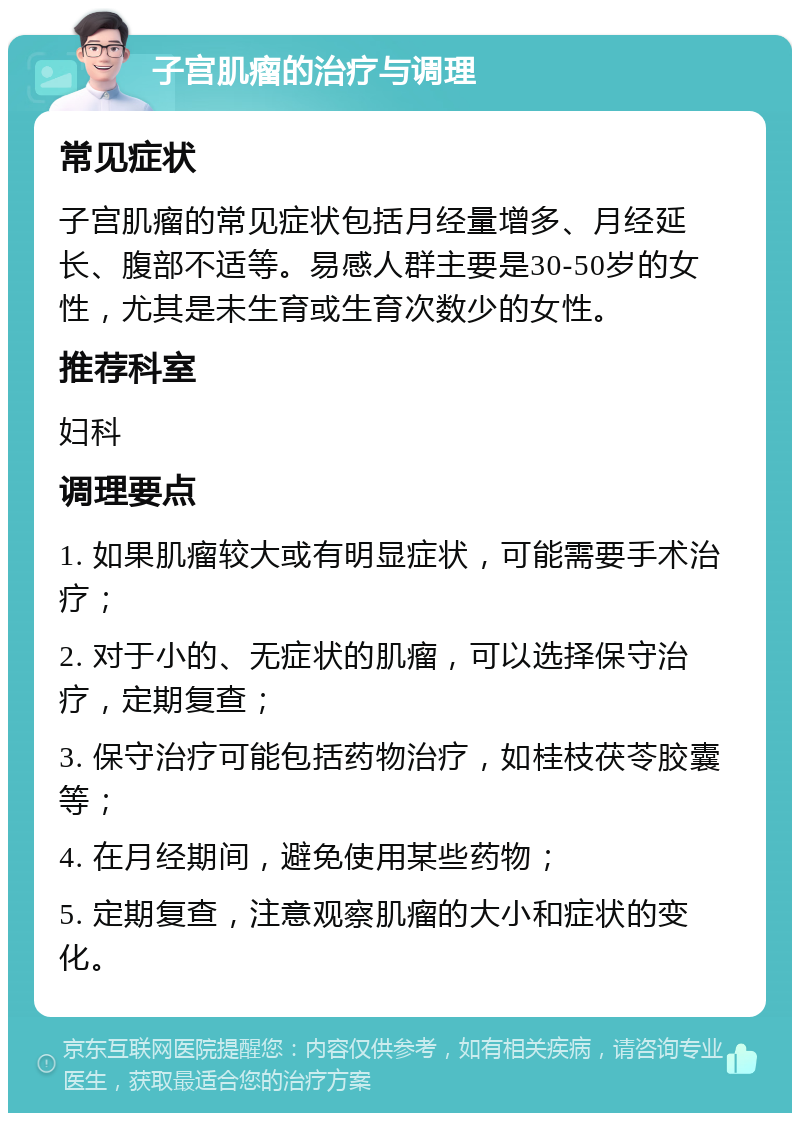 子宫肌瘤的治疗与调理 常见症状 子宫肌瘤的常见症状包括月经量增多、月经延长、腹部不适等。易感人群主要是30-50岁的女性，尤其是未生育或生育次数少的女性。 推荐科室 妇科 调理要点 1. 如果肌瘤较大或有明显症状，可能需要手术治疗； 2. 对于小的、无症状的肌瘤，可以选择保守治疗，定期复查； 3. 保守治疗可能包括药物治疗，如桂枝茯苓胶囊等； 4. 在月经期间，避免使用某些药物； 5. 定期复查，注意观察肌瘤的大小和症状的变化。