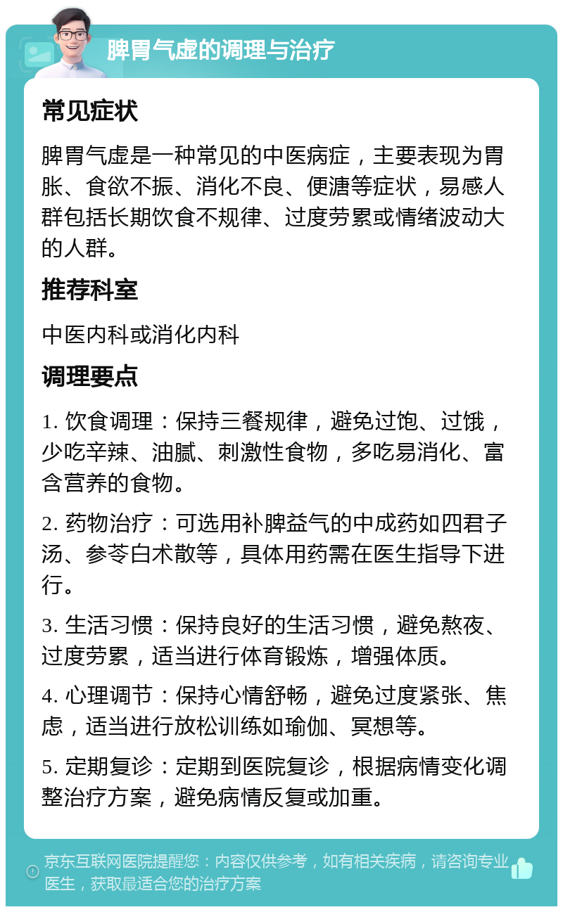 脾胃气虚的调理与治疗 常见症状 脾胃气虚是一种常见的中医病症，主要表现为胃胀、食欲不振、消化不良、便溏等症状，易感人群包括长期饮食不规律、过度劳累或情绪波动大的人群。 推荐科室 中医内科或消化内科 调理要点 1. 饮食调理：保持三餐规律，避免过饱、过饿，少吃辛辣、油腻、刺激性食物，多吃易消化、富含营养的食物。 2. 药物治疗：可选用补脾益气的中成药如四君子汤、参苓白术散等，具体用药需在医生指导下进行。 3. 生活习惯：保持良好的生活习惯，避免熬夜、过度劳累，适当进行体育锻炼，增强体质。 4. 心理调节：保持心情舒畅，避免过度紧张、焦虑，适当进行放松训练如瑜伽、冥想等。 5. 定期复诊：定期到医院复诊，根据病情变化调整治疗方案，避免病情反复或加重。