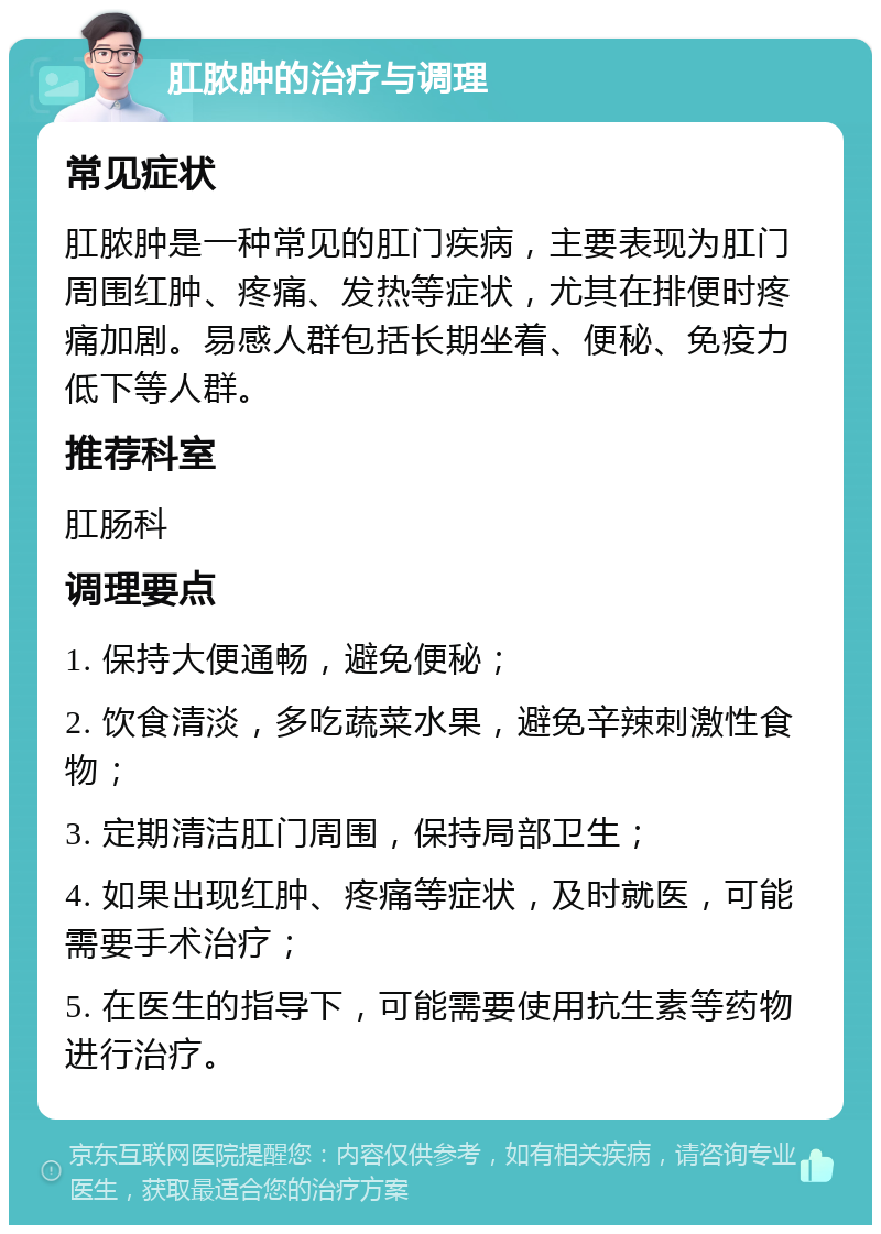 肛脓肿的治疗与调理 常见症状 肛脓肿是一种常见的肛门疾病，主要表现为肛门周围红肿、疼痛、发热等症状，尤其在排便时疼痛加剧。易感人群包括长期坐着、便秘、免疫力低下等人群。 推荐科室 肛肠科 调理要点 1. 保持大便通畅，避免便秘； 2. 饮食清淡，多吃蔬菜水果，避免辛辣刺激性食物； 3. 定期清洁肛门周围，保持局部卫生； 4. 如果出现红肿、疼痛等症状，及时就医，可能需要手术治疗； 5. 在医生的指导下，可能需要使用抗生素等药物进行治疗。