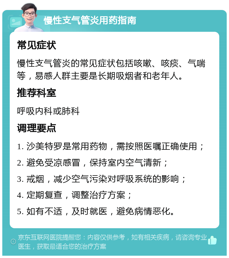 慢性支气管炎用药指南 常见症状 慢性支气管炎的常见症状包括咳嗽、咳痰、气喘等，易感人群主要是长期吸烟者和老年人。 推荐科室 呼吸内科或肺科 调理要点 1. 沙美特罗是常用药物，需按照医嘱正确使用； 2. 避免受凉感冒，保持室内空气清新； 3. 戒烟，减少空气污染对呼吸系统的影响； 4. 定期复查，调整治疗方案； 5. 如有不适，及时就医，避免病情恶化。