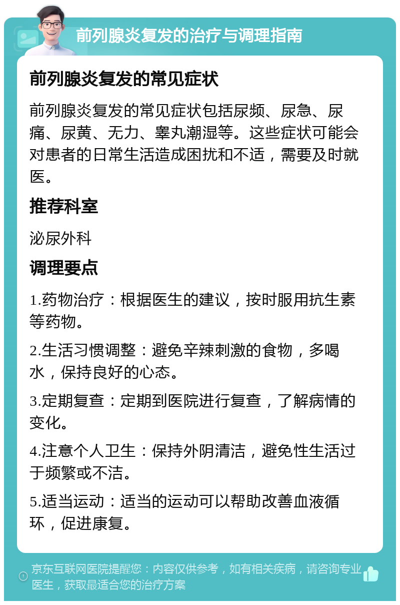 前列腺炎复发的治疗与调理指南 前列腺炎复发的常见症状 前列腺炎复发的常见症状包括尿频、尿急、尿痛、尿黄、无力、睾丸潮湿等。这些症状可能会对患者的日常生活造成困扰和不适，需要及时就医。 推荐科室 泌尿外科 调理要点 1.药物治疗：根据医生的建议，按时服用抗生素等药物。 2.生活习惯调整：避免辛辣刺激的食物，多喝水，保持良好的心态。 3.定期复查：定期到医院进行复查，了解病情的变化。 4.注意个人卫生：保持外阴清洁，避免性生活过于频繁或不洁。 5.适当运动：适当的运动可以帮助改善血液循环，促进康复。