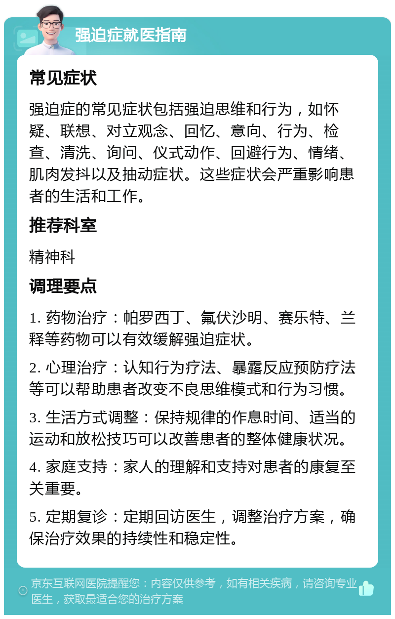 强迫症就医指南 常见症状 强迫症的常见症状包括强迫思维和行为，如怀疑、联想、对立观念、回忆、意向、行为、检查、清洗、询问、仪式动作、回避行为、情绪、肌肉发抖以及抽动症状。这些症状会严重影响患者的生活和工作。 推荐科室 精神科 调理要点 1. 药物治疗：帕罗西丁、氟伏沙明、赛乐特、兰释等药物可以有效缓解强迫症状。 2. 心理治疗：认知行为疗法、暴露反应预防疗法等可以帮助患者改变不良思维模式和行为习惯。 3. 生活方式调整：保持规律的作息时间、适当的运动和放松技巧可以改善患者的整体健康状况。 4. 家庭支持：家人的理解和支持对患者的康复至关重要。 5. 定期复诊：定期回访医生，调整治疗方案，确保治疗效果的持续性和稳定性。