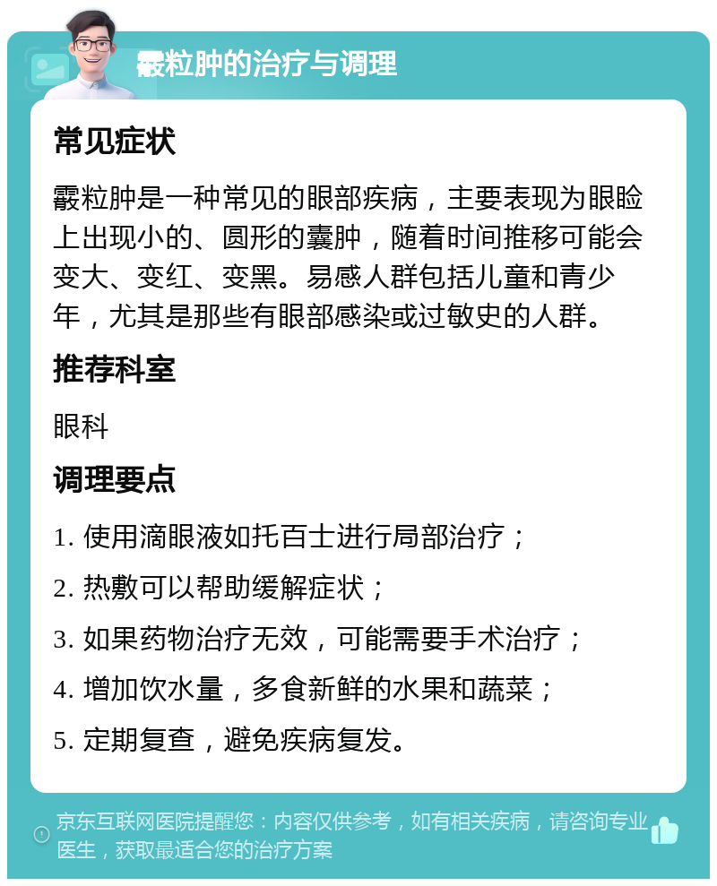 霰粒肿的治疗与调理 常见症状 霰粒肿是一种常见的眼部疾病，主要表现为眼睑上出现小的、圆形的囊肿，随着时间推移可能会变大、变红、变黑。易感人群包括儿童和青少年，尤其是那些有眼部感染或过敏史的人群。 推荐科室 眼科 调理要点 1. 使用滴眼液如托百士进行局部治疗； 2. 热敷可以帮助缓解症状； 3. 如果药物治疗无效，可能需要手术治疗； 4. 增加饮水量，多食新鲜的水果和蔬菜； 5. 定期复查，避免疾病复发。