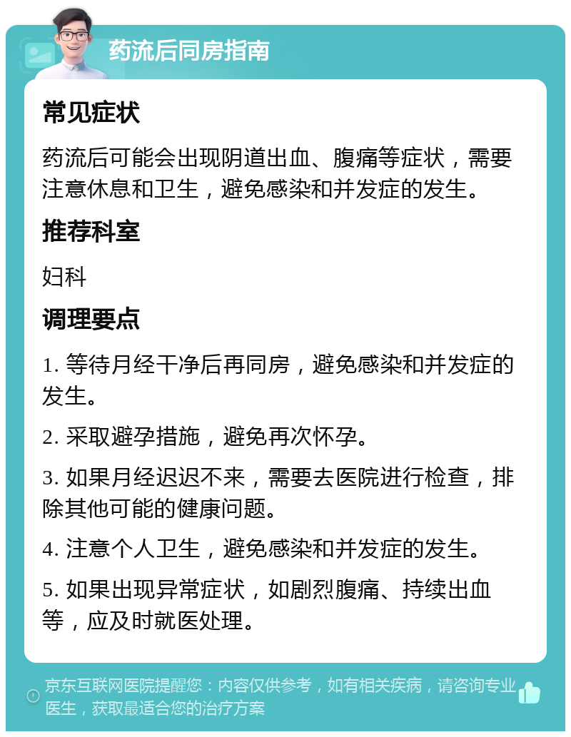 药流后同房指南 常见症状 药流后可能会出现阴道出血、腹痛等症状，需要注意休息和卫生，避免感染和并发症的发生。 推荐科室 妇科 调理要点 1. 等待月经干净后再同房，避免感染和并发症的发生。 2. 采取避孕措施，避免再次怀孕。 3. 如果月经迟迟不来，需要去医院进行检查，排除其他可能的健康问题。 4. 注意个人卫生，避免感染和并发症的发生。 5. 如果出现异常症状，如剧烈腹痛、持续出血等，应及时就医处理。