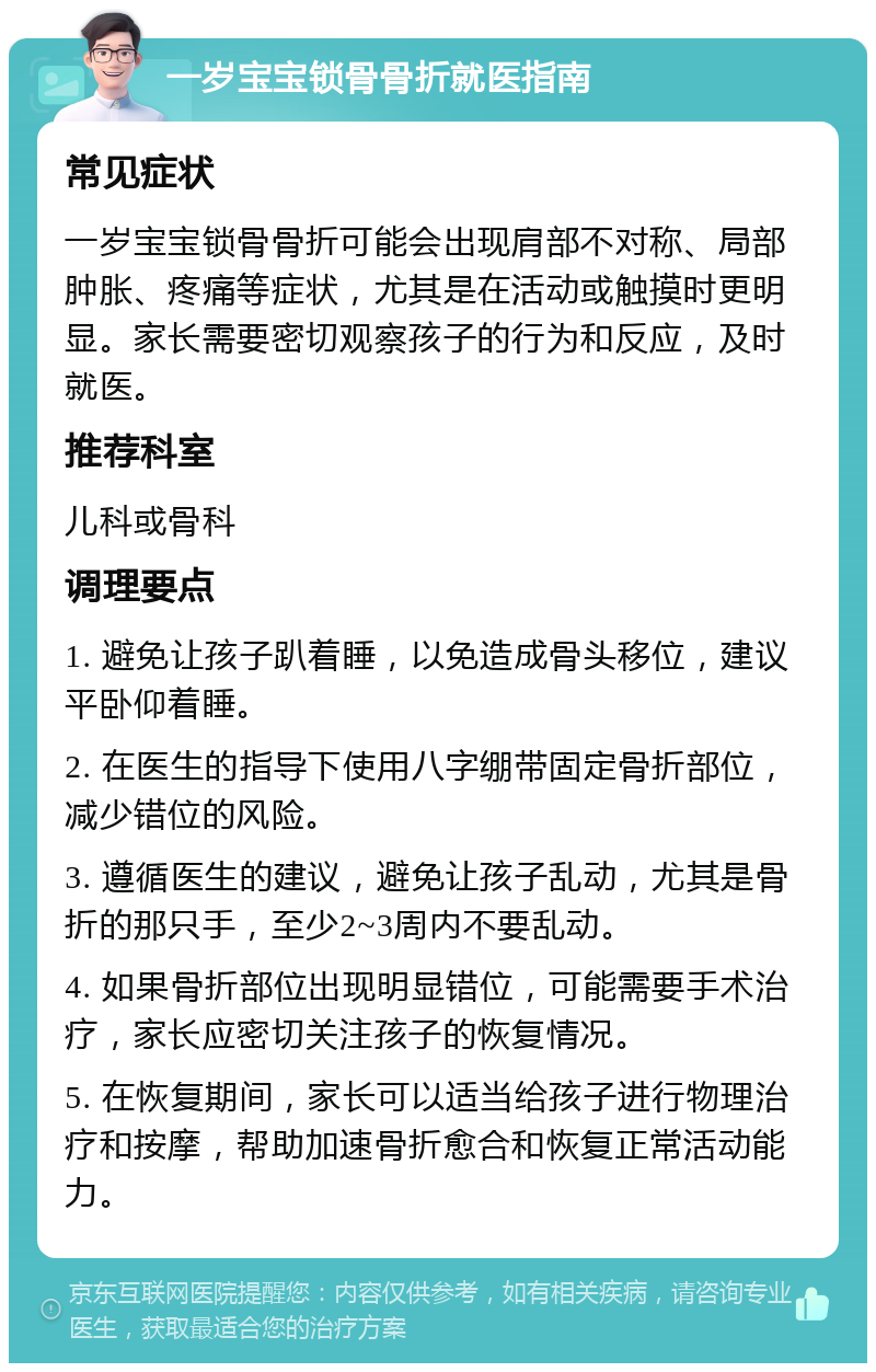 一岁宝宝锁骨骨折就医指南 常见症状 一岁宝宝锁骨骨折可能会出现肩部不对称、局部肿胀、疼痛等症状，尤其是在活动或触摸时更明显。家长需要密切观察孩子的行为和反应，及时就医。 推荐科室 儿科或骨科 调理要点 1. 避免让孩子趴着睡，以免造成骨头移位，建议平卧仰着睡。 2. 在医生的指导下使用八字绷带固定骨折部位，减少错位的风险。 3. 遵循医生的建议，避免让孩子乱动，尤其是骨折的那只手，至少2~3周内不要乱动。 4. 如果骨折部位出现明显错位，可能需要手术治疗，家长应密切关注孩子的恢复情况。 5. 在恢复期间，家长可以适当给孩子进行物理治疗和按摩，帮助加速骨折愈合和恢复正常活动能力。