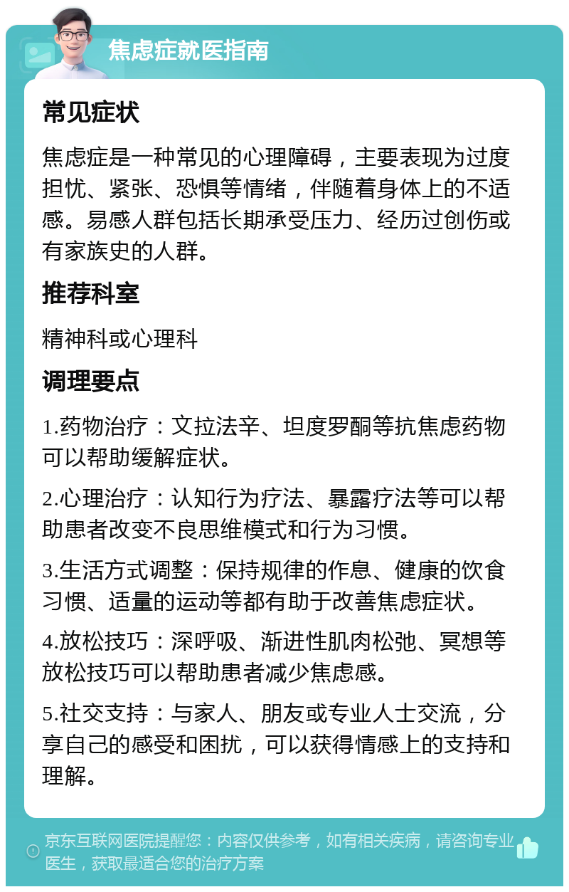 焦虑症就医指南 常见症状 焦虑症是一种常见的心理障碍，主要表现为过度担忧、紧张、恐惧等情绪，伴随着身体上的不适感。易感人群包括长期承受压力、经历过创伤或有家族史的人群。 推荐科室 精神科或心理科 调理要点 1.药物治疗：文拉法辛、坦度罗酮等抗焦虑药物可以帮助缓解症状。 2.心理治疗：认知行为疗法、暴露疗法等可以帮助患者改变不良思维模式和行为习惯。 3.生活方式调整：保持规律的作息、健康的饮食习惯、适量的运动等都有助于改善焦虑症状。 4.放松技巧：深呼吸、渐进性肌肉松弛、冥想等放松技巧可以帮助患者减少焦虑感。 5.社交支持：与家人、朋友或专业人士交流，分享自己的感受和困扰，可以获得情感上的支持和理解。