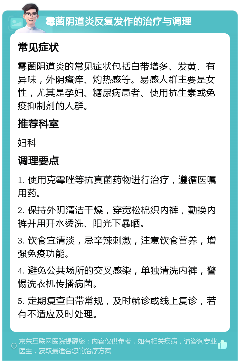 霉菌阴道炎反复发作的治疗与调理 常见症状 霉菌阴道炎的常见症状包括白带增多、发黄、有异味，外阴瘙痒、灼热感等。易感人群主要是女性，尤其是孕妇、糖尿病患者、使用抗生素或免疫抑制剂的人群。 推荐科室 妇科 调理要点 1. 使用克霉唑等抗真菌药物进行治疗，遵循医嘱用药。 2. 保持外阴清洁干燥，穿宽松棉织内裤，勤换内裤并用开水烫洗、阳光下暴晒。 3. 饮食宜清淡，忌辛辣刺激，注意饮食营养，增强免疫功能。 4. 避免公共场所的交叉感染，单独清洗内裤，警惕洗衣机传播病菌。 5. 定期复查白带常规，及时就诊或线上复诊，若有不适应及时处理。