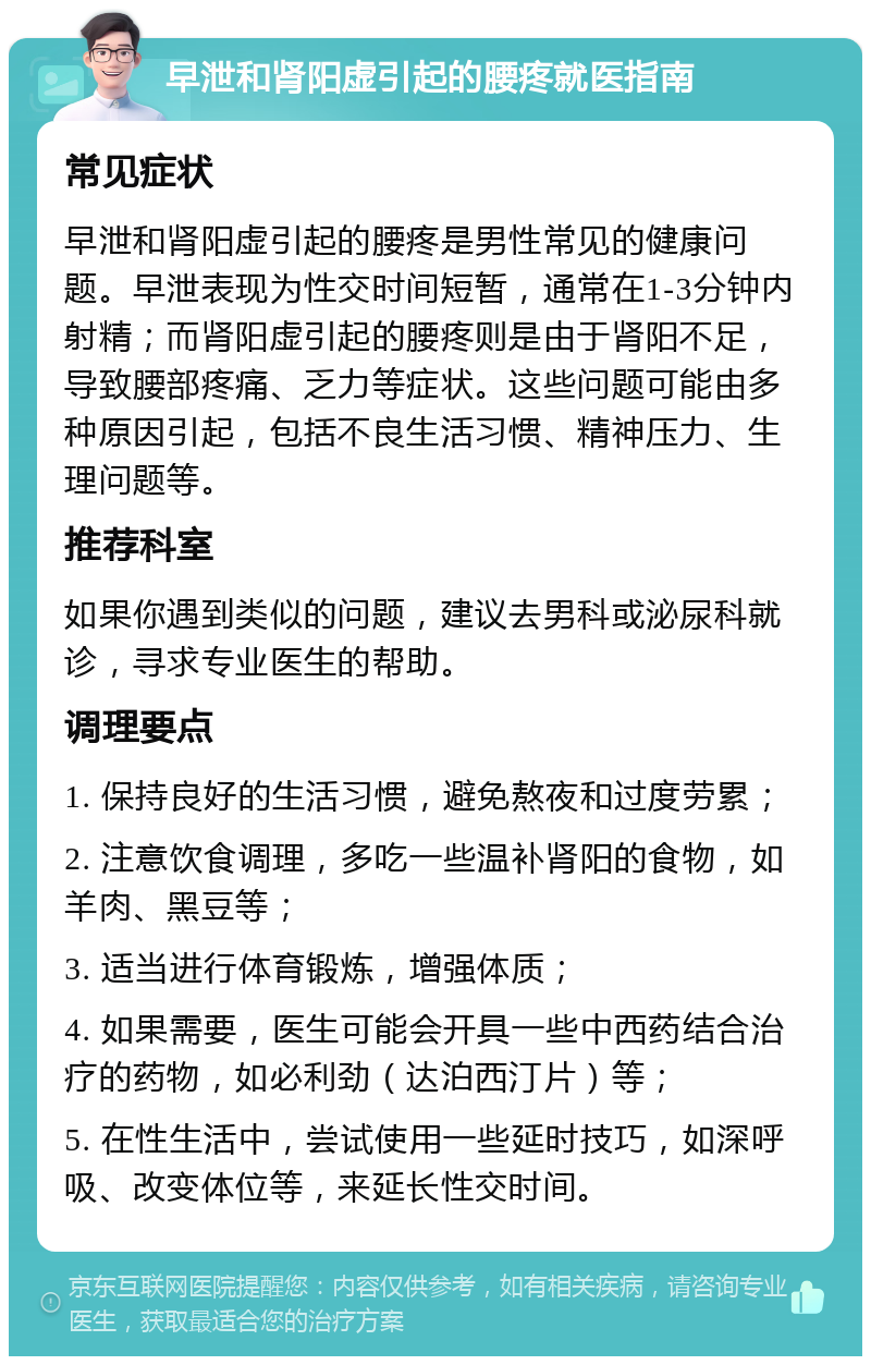 早泄和肾阳虚引起的腰疼就医指南 常见症状 早泄和肾阳虚引起的腰疼是男性常见的健康问题。早泄表现为性交时间短暂，通常在1-3分钟内射精；而肾阳虚引起的腰疼则是由于肾阳不足，导致腰部疼痛、乏力等症状。这些问题可能由多种原因引起，包括不良生活习惯、精神压力、生理问题等。 推荐科室 如果你遇到类似的问题，建议去男科或泌尿科就诊，寻求专业医生的帮助。 调理要点 1. 保持良好的生活习惯，避免熬夜和过度劳累； 2. 注意饮食调理，多吃一些温补肾阳的食物，如羊肉、黑豆等； 3. 适当进行体育锻炼，增强体质； 4. 如果需要，医生可能会开具一些中西药结合治疗的药物，如必利劲（达泊西汀片）等； 5. 在性生活中，尝试使用一些延时技巧，如深呼吸、改变体位等，来延长性交时间。