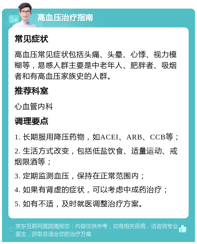 高血压治疗指南 常见症状 高血压常见症状包括头痛、头晕、心悸、视力模糊等，易感人群主要是中老年人、肥胖者、吸烟者和有高血压家族史的人群。 推荐科室 心血管内科 调理要点 1. 长期服用降压药物，如ACEI、ARB、CCB等； 2. 生活方式改变，包括低盐饮食、适量运动、戒烟限酒等； 3. 定期监测血压，保持在正常范围内； 4. 如果有肾虚的症状，可以考虑中成药治疗； 5. 如有不适，及时就医调整治疗方案。