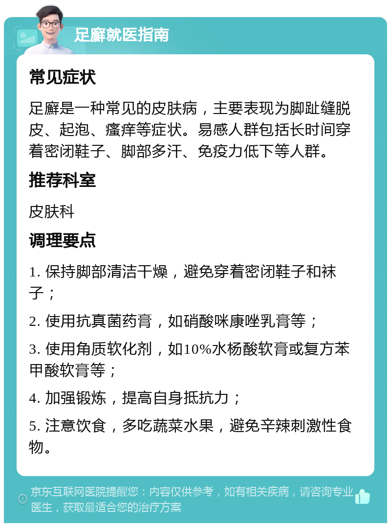 足廯就医指南 常见症状 足廯是一种常见的皮肤病，主要表现为脚趾缝脱皮、起泡、瘙痒等症状。易感人群包括长时间穿着密闭鞋子、脚部多汗、免疫力低下等人群。 推荐科室 皮肤科 调理要点 1. 保持脚部清洁干燥，避免穿着密闭鞋子和袜子； 2. 使用抗真菌药膏，如硝酸咪康唑乳膏等； 3. 使用角质软化剂，如10%水杨酸软膏或复方苯甲酸软膏等； 4. 加强锻炼，提高自身抵抗力； 5. 注意饮食，多吃蔬菜水果，避免辛辣刺激性食物。