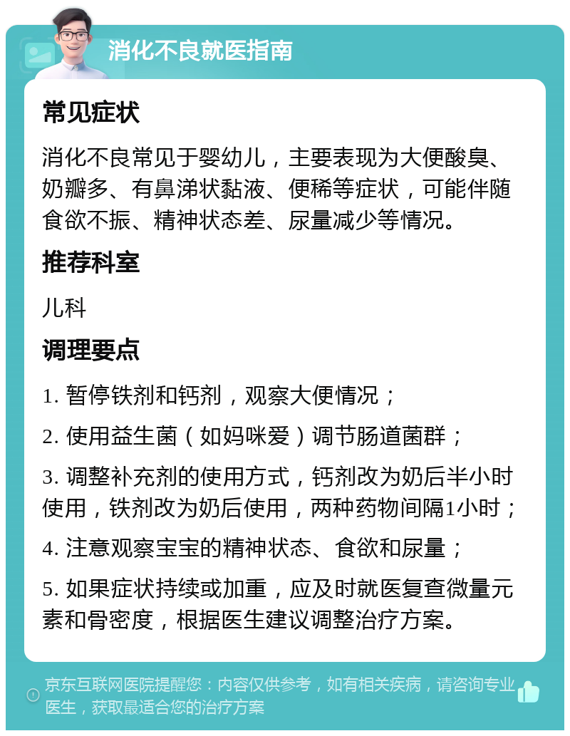 消化不良就医指南 常见症状 消化不良常见于婴幼儿，主要表现为大便酸臭、奶瓣多、有鼻涕状黏液、便稀等症状，可能伴随食欲不振、精神状态差、尿量减少等情况。 推荐科室 儿科 调理要点 1. 暂停铁剂和钙剂，观察大便情况； 2. 使用益生菌（如妈咪爱）调节肠道菌群； 3. 调整补充剂的使用方式，钙剂改为奶后半小时使用，铁剂改为奶后使用，两种药物间隔1小时； 4. 注意观察宝宝的精神状态、食欲和尿量； 5. 如果症状持续或加重，应及时就医复查微量元素和骨密度，根据医生建议调整治疗方案。