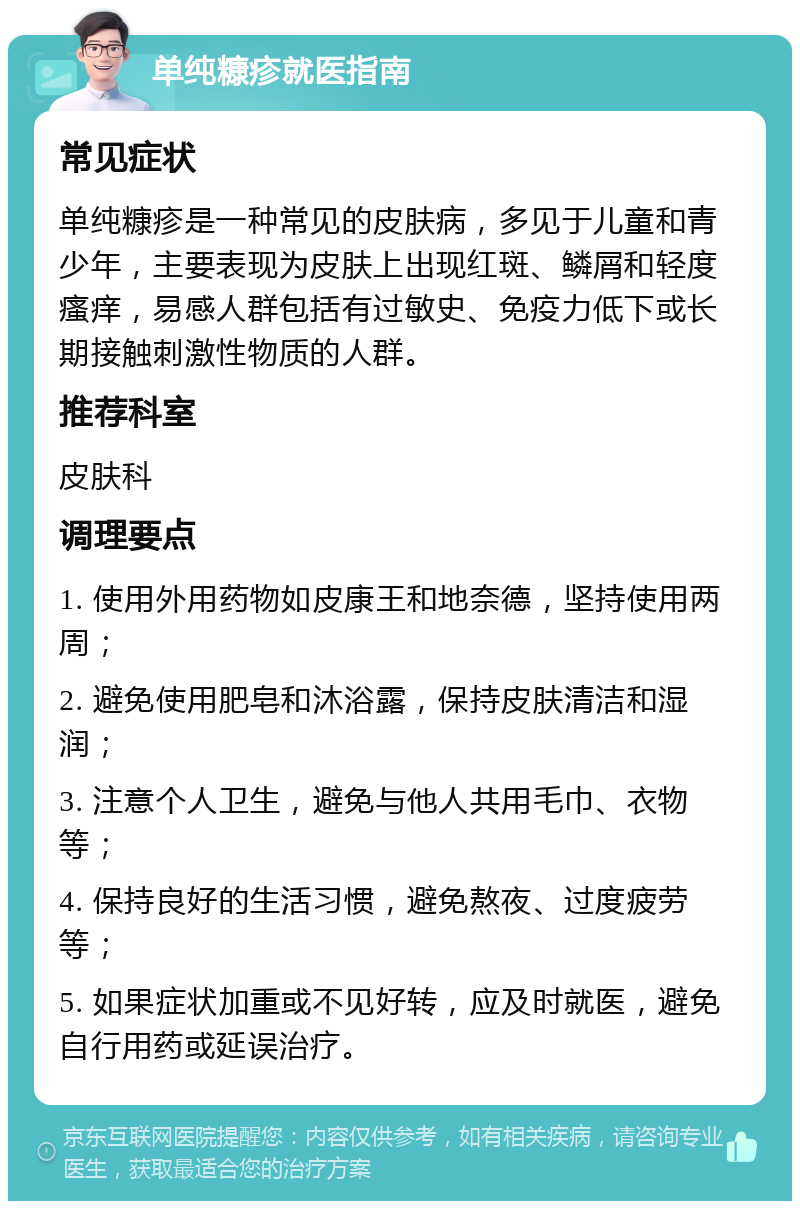 单纯糠疹就医指南 常见症状 单纯糠疹是一种常见的皮肤病，多见于儿童和青少年，主要表现为皮肤上出现红斑、鳞屑和轻度瘙痒，易感人群包括有过敏史、免疫力低下或长期接触刺激性物质的人群。 推荐科室 皮肤科 调理要点 1. 使用外用药物如皮康王和地奈德，坚持使用两周； 2. 避免使用肥皂和沐浴露，保持皮肤清洁和湿润； 3. 注意个人卫生，避免与他人共用毛巾、衣物等； 4. 保持良好的生活习惯，避免熬夜、过度疲劳等； 5. 如果症状加重或不见好转，应及时就医，避免自行用药或延误治疗。