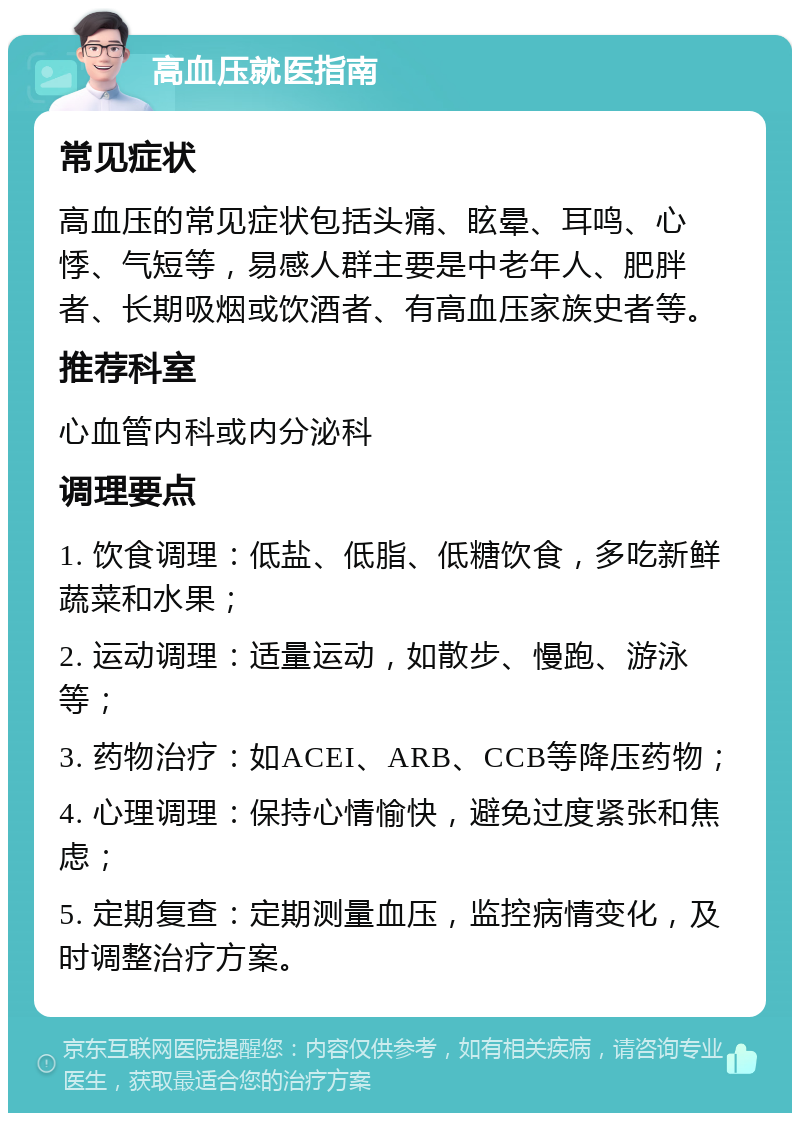 高血压就医指南 常见症状 高血压的常见症状包括头痛、眩晕、耳鸣、心悸、气短等，易感人群主要是中老年人、肥胖者、长期吸烟或饮酒者、有高血压家族史者等。 推荐科室 心血管内科或内分泌科 调理要点 1. 饮食调理：低盐、低脂、低糖饮食，多吃新鲜蔬菜和水果； 2. 运动调理：适量运动，如散步、慢跑、游泳等； 3. 药物治疗：如ACEI、ARB、CCB等降压药物； 4. 心理调理：保持心情愉快，避免过度紧张和焦虑； 5. 定期复查：定期测量血压，监控病情变化，及时调整治疗方案。