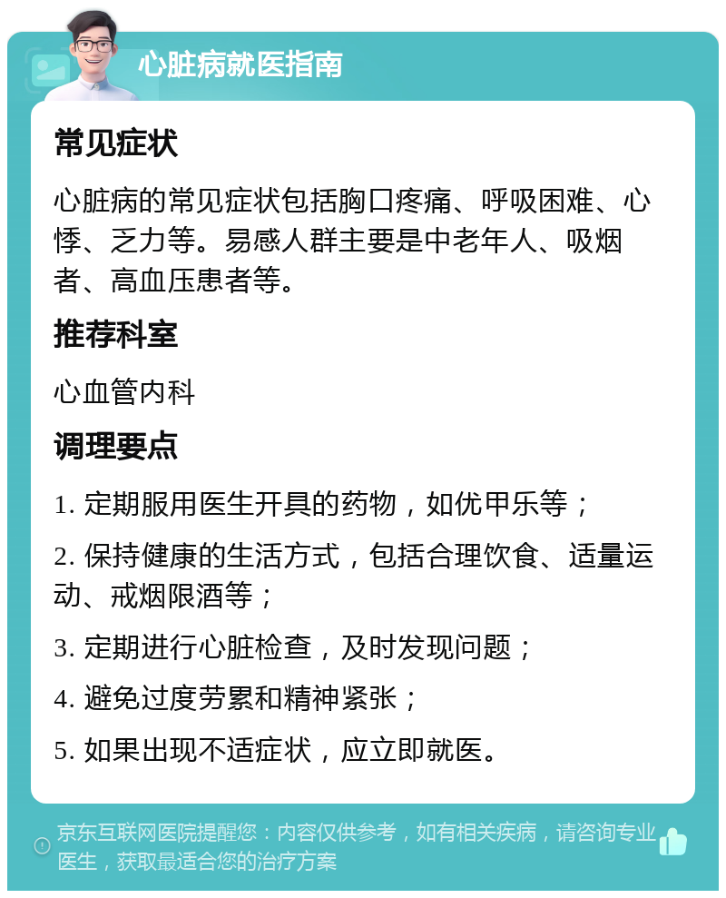 心脏病就医指南 常见症状 心脏病的常见症状包括胸口疼痛、呼吸困难、心悸、乏力等。易感人群主要是中老年人、吸烟者、高血压患者等。 推荐科室 心血管内科 调理要点 1. 定期服用医生开具的药物，如优甲乐等； 2. 保持健康的生活方式，包括合理饮食、适量运动、戒烟限酒等； 3. 定期进行心脏检查，及时发现问题； 4. 避免过度劳累和精神紧张； 5. 如果出现不适症状，应立即就医。