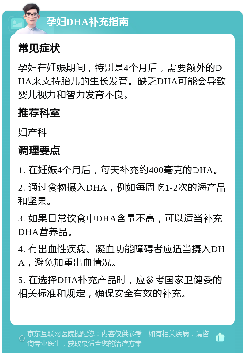 孕妇DHA补充指南 常见症状 孕妇在妊娠期间，特别是4个月后，需要额外的DHA来支持胎儿的生长发育。缺乏DHA可能会导致婴儿视力和智力发育不良。 推荐科室 妇产科 调理要点 1. 在妊娠4个月后，每天补充约400毫克的DHA。 2. 通过食物摄入DHA，例如每周吃1-2次的海产品和坚果。 3. 如果日常饮食中DHA含量不高，可以适当补充DHA营养品。 4. 有出血性疾病、凝血功能障碍者应适当摄入DHA，避免加重出血情况。 5. 在选择DHA补充产品时，应参考国家卫健委的相关标准和规定，确保安全有效的补充。