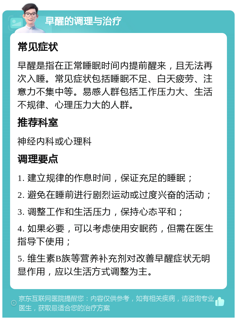 早醒的调理与治疗 常见症状 早醒是指在正常睡眠时间内提前醒来，且无法再次入睡。常见症状包括睡眠不足、白天疲劳、注意力不集中等。易感人群包括工作压力大、生活不规律、心理压力大的人群。 推荐科室 神经内科或心理科 调理要点 1. 建立规律的作息时间，保证充足的睡眠； 2. 避免在睡前进行剧烈运动或过度兴奋的活动； 3. 调整工作和生活压力，保持心态平和； 4. 如果必要，可以考虑使用安眠药，但需在医生指导下使用； 5. 维生素B族等营养补充剂对改善早醒症状无明显作用，应以生活方式调整为主。