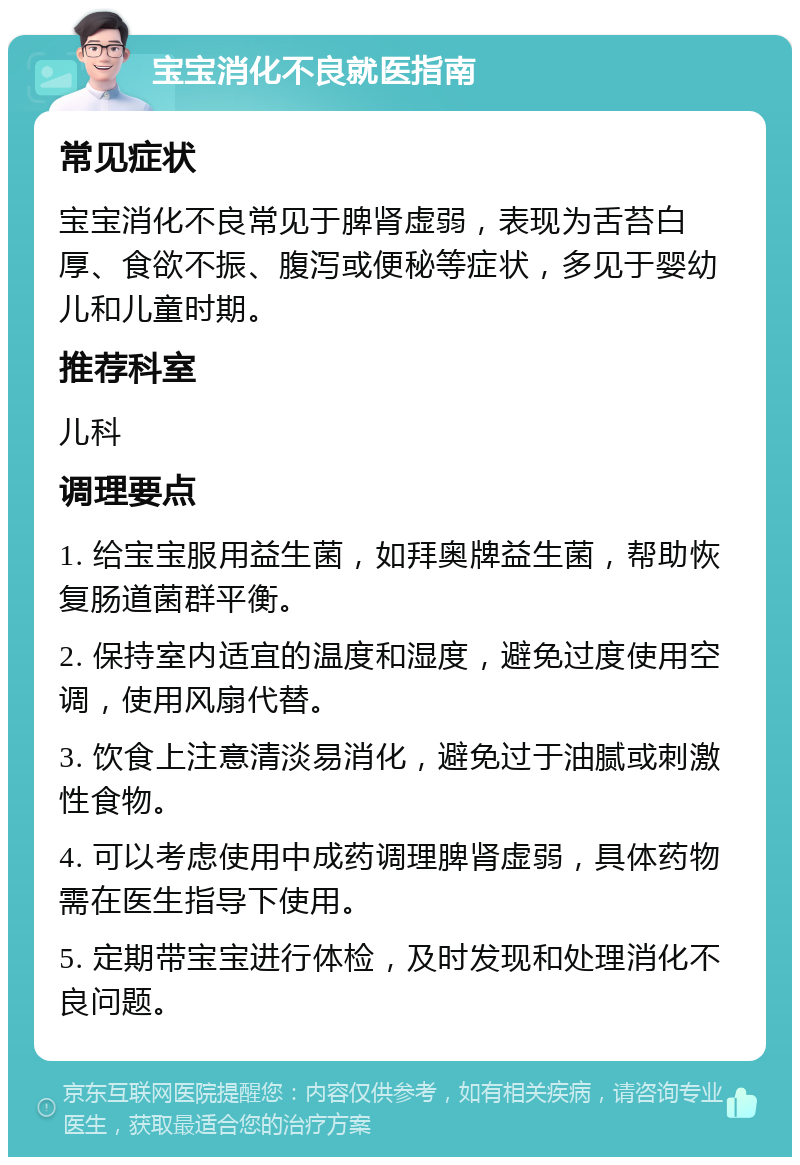 宝宝消化不良就医指南 常见症状 宝宝消化不良常见于脾肾虚弱，表现为舌苔白厚、食欲不振、腹泻或便秘等症状，多见于婴幼儿和儿童时期。 推荐科室 儿科 调理要点 1. 给宝宝服用益生菌，如拜奥牌益生菌，帮助恢复肠道菌群平衡。 2. 保持室内适宜的温度和湿度，避免过度使用空调，使用风扇代替。 3. 饮食上注意清淡易消化，避免过于油腻或刺激性食物。 4. 可以考虑使用中成药调理脾肾虚弱，具体药物需在医生指导下使用。 5. 定期带宝宝进行体检，及时发现和处理消化不良问题。