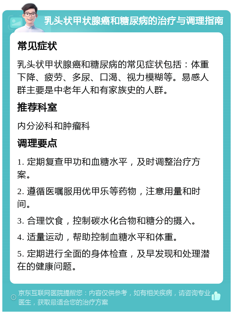 乳头状甲状腺癌和糖尿病的治疗与调理指南 常见症状 乳头状甲状腺癌和糖尿病的常见症状包括：体重下降、疲劳、多尿、口渴、视力模糊等。易感人群主要是中老年人和有家族史的人群。 推荐科室 内分泌科和肿瘤科 调理要点 1. 定期复查甲功和血糖水平，及时调整治疗方案。 2. 遵循医嘱服用优甲乐等药物，注意用量和时间。 3. 合理饮食，控制碳水化合物和糖分的摄入。 4. 适量运动，帮助控制血糖水平和体重。 5. 定期进行全面的身体检查，及早发现和处理潜在的健康问题。