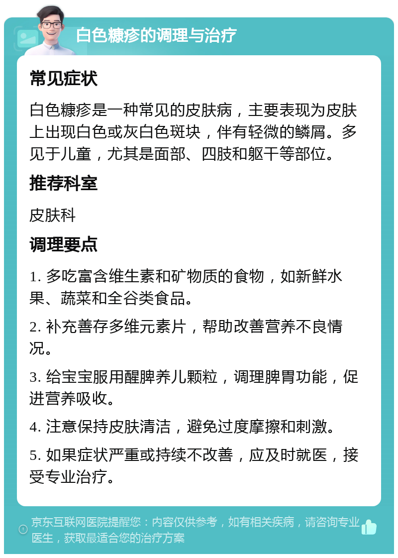 白色糠疹的调理与治疗 常见症状 白色糠疹是一种常见的皮肤病，主要表现为皮肤上出现白色或灰白色斑块，伴有轻微的鳞屑。多见于儿童，尤其是面部、四肢和躯干等部位。 推荐科室 皮肤科 调理要点 1. 多吃富含维生素和矿物质的食物，如新鲜水果、蔬菜和全谷类食品。 2. 补充善存多维元素片，帮助改善营养不良情况。 3. 给宝宝服用醒脾养儿颗粒，调理脾胃功能，促进营养吸收。 4. 注意保持皮肤清洁，避免过度摩擦和刺激。 5. 如果症状严重或持续不改善，应及时就医，接受专业治疗。