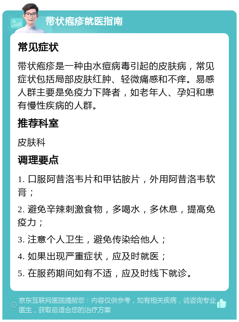 带状疱疹就医指南 常见症状 带状疱疹是一种由水痘病毒引起的皮肤病，常见症状包括局部皮肤红肿、轻微痛感和不痒。易感人群主要是免疫力下降者，如老年人、孕妇和患有慢性疾病的人群。 推荐科室 皮肤科 调理要点 1. 口服阿昔洛韦片和甲钴胺片，外用阿昔洛韦软膏； 2. 避免辛辣刺激食物，多喝水，多休息，提高免疫力； 3. 注意个人卫生，避免传染给他人； 4. 如果出现严重症状，应及时就医； 5. 在服药期间如有不适，应及时线下就诊。