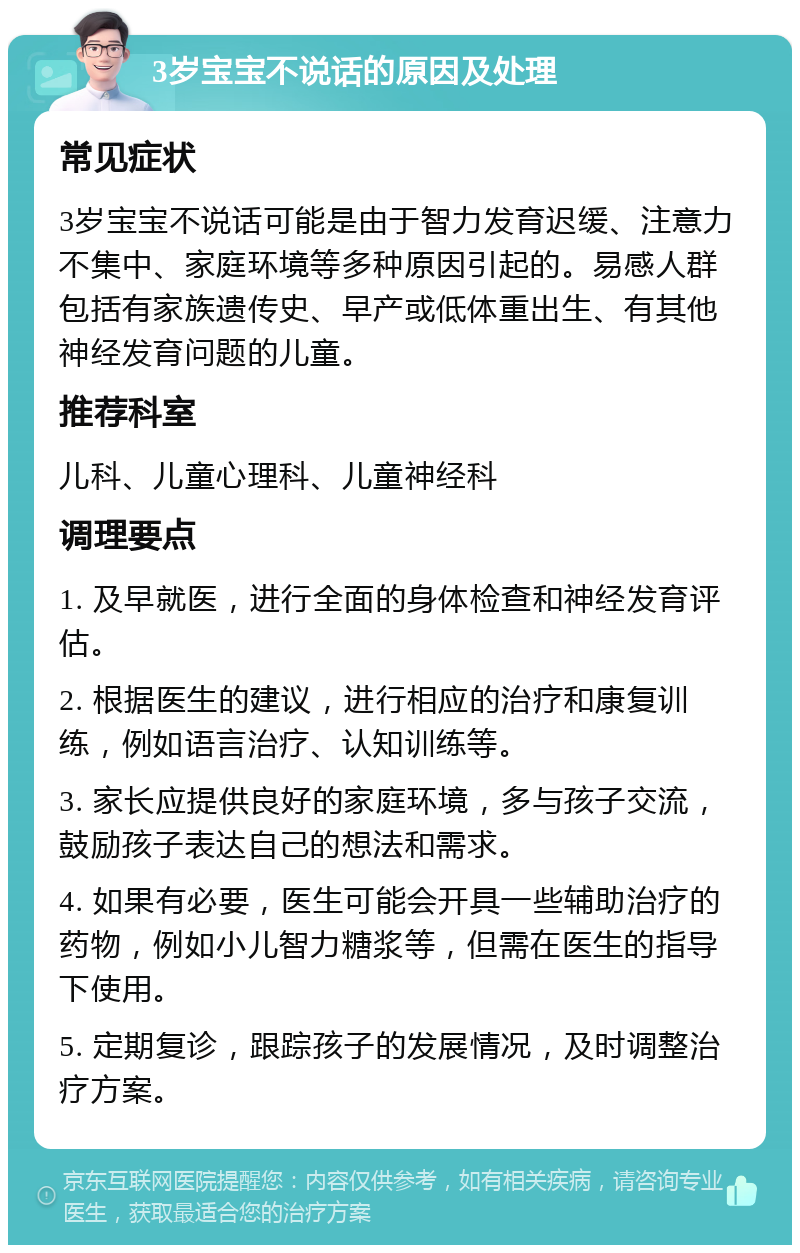 3岁宝宝不说话的原因及处理 常见症状 3岁宝宝不说话可能是由于智力发育迟缓、注意力不集中、家庭环境等多种原因引起的。易感人群包括有家族遗传史、早产或低体重出生、有其他神经发育问题的儿童。 推荐科室 儿科、儿童心理科、儿童神经科 调理要点 1. 及早就医，进行全面的身体检查和神经发育评估。 2. 根据医生的建议，进行相应的治疗和康复训练，例如语言治疗、认知训练等。 3. 家长应提供良好的家庭环境，多与孩子交流，鼓励孩子表达自己的想法和需求。 4. 如果有必要，医生可能会开具一些辅助治疗的药物，例如小儿智力糖浆等，但需在医生的指导下使用。 5. 定期复诊，跟踪孩子的发展情况，及时调整治疗方案。