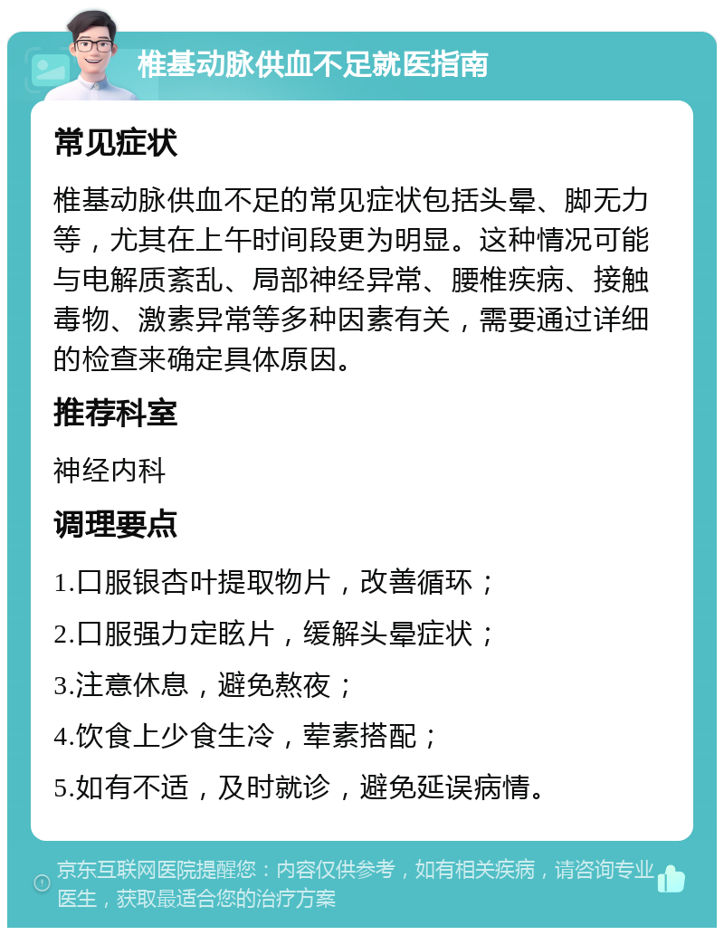 椎基动脉供血不足就医指南 常见症状 椎基动脉供血不足的常见症状包括头晕、脚无力等，尤其在上午时间段更为明显。这种情况可能与电解质紊乱、局部神经异常、腰椎疾病、接触毒物、激素异常等多种因素有关，需要通过详细的检查来确定具体原因。 推荐科室 神经内科 调理要点 1.口服银杏叶提取物片，改善循环； 2.口服强力定眩片，缓解头晕症状； 3.注意休息，避免熬夜； 4.饮食上少食生冷，荤素搭配； 5.如有不适，及时就诊，避免延误病情。