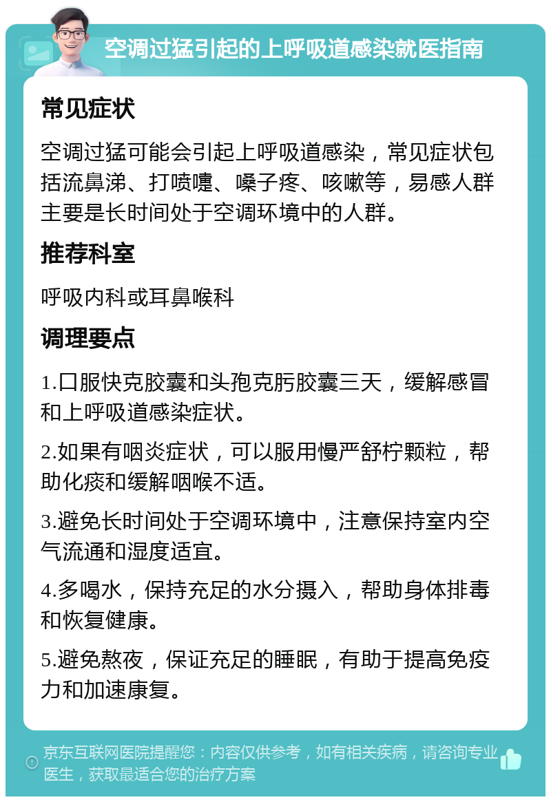 空调过猛引起的上呼吸道感染就医指南 常见症状 空调过猛可能会引起上呼吸道感染，常见症状包括流鼻涕、打喷嚏、嗓子疼、咳嗽等，易感人群主要是长时间处于空调环境中的人群。 推荐科室 呼吸内科或耳鼻喉科 调理要点 1.口服快克胶囊和头孢克肟胶囊三天，缓解感冒和上呼吸道感染症状。 2.如果有咽炎症状，可以服用慢严舒柠颗粒，帮助化痰和缓解咽喉不适。 3.避免长时间处于空调环境中，注意保持室内空气流通和湿度适宜。 4.多喝水，保持充足的水分摄入，帮助身体排毒和恢复健康。 5.避免熬夜，保证充足的睡眠，有助于提高免疫力和加速康复。